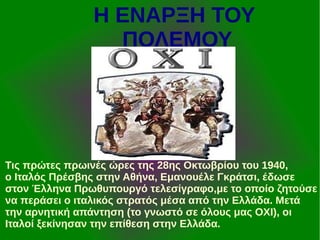 Η ΕΝΑΡΞΗ ΤΟΥ
ΠΟΛΕΜΟΥ

Τις πρώτες πρωινές ώρες της 28ης Οκτωβρίου του 1940,
ο Ιταλός Πρέσβης στην Αθήνα, Εμανουέλε Γκράτσι, έδωσε
στον Έλληνα Πρωθυπουργό τελεσίγραφο,με το οποίο ζητούσε
να περάσει ο ιταλικός στρατός μέσα από την Ελλάδα. Μετά
την αρνητική απάντηση (το γνωστό σε όλους μας ΟΧΙ), οι
Ιταλοί ξεκίνησαν την επίθεση στην Ελλάδα.

 