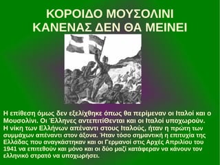 ΚΟΡΟΙΔΟ ΜΟΥΣΟΛΙΝΙ
ΚΑΝΕΝΑΣ ΔΕΝ ΘΑ ΜΕΙΝΕΙ

Η επίθεση όμως δεν εξελίχθηκε όπως θα περίμεναν οι Ιταλοί και ο
Μουσολίνι. Οι Έλληνες αντεπιτίΘενται και οι Ιταλοί υποχωρούν.
Η νίκη των Ελλήνων απέναντι στους Ιταλούς, ήταν η πρώτη των
συμμάχων απέναντι στον άξονα. Ήταν τόσο σημαντική η επιτυχία της
Ελλάδας που αναγκάστηκαν και οι Γερμανοί στις Αρχές Απριλίου του
1941 να επιτεθούν και μόνο και οι δύο μαζί κατάφεραν να κάνουν τον
ελληνικό στρατό να υποχωρήσει.

 