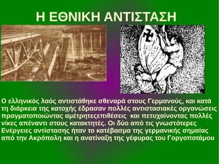Η ΕΘΝΙΚΗ ΑΝΤΙΣΤΑΣΗ

Ο ελληνικός λαός αντιστάθηκε σθεναρά στους Γερμανούς, και κατά
τη διάρκεια της κατοχής έδρασαν πολλές αντιστασιακές οργανώσεις
πραγματοποιώντας αμέτρητεςεπιθέσεις και πετυχαίνοντας πολλές
νίκες απέναντι στους κατακτητές. Οι δύο από τις γνωστότερες
Ενέργειες αντίστασης ήταν το κατέβασμα της γερμανικής σημαίας
από την Ακρόπολη και η ανατίναξη της γέφυρας του Γοργοποτάμου

 
