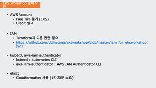 EKS Workshop 준비사
항
• AWS Account
• Free Tire 불가 (EKS)
• Credit 필요
• IAM
• Terraform과 다른 권한 필요
• https://github.com/ddiiwoong/eksworkshop/blob/master/iam_for_eksworkshop.
json
• kubectl, aws-iam-authenticator
• kubectl : kubernetes CLI
• aws-iam-authenticator : AWS IAM Authenticator CLI
• eksctl
• Cloudformation 사용 (15-20분 소요)
 