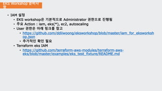 EKS Workshop 준비사
항
• IAM 설정
• EKS workshop은 기본적으로 Administrator 권한으로 진행됨
• 주요 Action : iam, eks(*), ec2, autoscaling
• User 권한은 아래 링크를 참고
• https://github.com/ddiiwoong/eksworkshop/blob/master/iam_for_eksworksh
op.json
• 추가적인 확인 필요
• Terraform eks IAM
• https://github.com/terraform-aws-modules/terraform-aws-
eks/blob/master/examples/eks_test_fixture/README.md
 