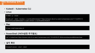 EKS Workshop 준비사
항
• Kubectl : Kubernetes CLI
• Linux
• Mac
• PowerShell (PATH설정 추가필요)
• 설치 확인
$ mkdir –p ~/.kube
$ sudo curl --silent --location -o /usr/local/bin/kubectl "https://amazon-eks.s3-us-west-2.amazonaws.com/1.11.5/2018-12-
06/bin/linux/amd64/kubectl" $ sudo chmod +x /usr/local/bin/kubectl
$ brew install kubernetes-cli
curl -o kubectl.exe https://amazon-eks.s3-us-west-2.amazonaws.com/1.10.3/2018-07-26/bin/windows/amd64/kubectl.exe
$ kubectl version --short --client
 