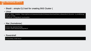 EKS Workshop 준비사
항
• Eksctl : simple CLI tool for creating EKS Cluster (
• Linux
• Mac (homebrew)
• Powershell
$ curl --silent --location "https://github.com/weaveworks/eksctl/releases/download/latest_release/eksctl_$(uname -s)_amd64.tar.gz"
| tar xz -C /tmp
$ sudo mv -v /tmp/eksctl /usr/local/bin
$ brew tap weaveworks/tap
$ brew install weaveworks/tap/eksctl
$ chocolatey install eksctl
 