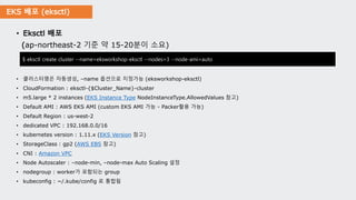 EKS 배포 (eksctl)
• Eksctl 배포
(ap-northeast-2 기준 약 15-20분이 소요)
• 클러스터명은 자동생성, –name 옵션으로 지정가능 (eksworkshop-eksctl)
• CloudFormation : eksctl-{$Cluster_Name}-cluster
• m5.large * 2 instances (EKS Instance Type NodeInstanceType.AllowedValues 참고)
• Default AMI : AWS EKS AMI (custom EKS AMI 가능 - Packer활용 가능)
• Default Region : us-west-2
• dedicated VPC : 192.168.0.0/16
• kubernetes version : 1.11.x (EKS Version 참고)
• StorageClass : gp2 (AWS EBS 참고)
• CNI : Amazon VPC
• Node Autoscaler : –node-min, –node-max Auto Scaling 설정
• nodegroup : worker가 포함되는 group
• kubeconfig : ~/.kube/config 로 통합됨
$ eksctl create cluster --name=eksworkshop-eksctl --nodes=3 --node-ami=auto
 