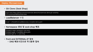 Deploy Microservices
• Git Clone (Sock Shop)
• LoadBalancer 수정
• Namespace 생성 및 sock-shop 배포
• front-end EXTERNAL-IP 접속
• DNS 배포시간으로 약 5분후 접속
$ git clone https://github.com/microservices-demo/microservices-demo.git sockshop
$ cd sockshop/deploy/kubernetes
$ sed -i 's/NodePort/LoadBalancer/g' complete-demo.yaml
$ kubectl create namespace sock-shop
$ kubectl apply -f complete-demo.yaml
$ kubectl get svc –n sock-shop
 