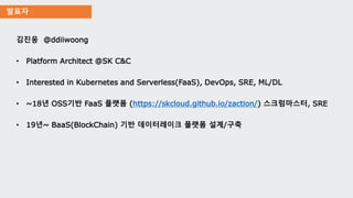 발표자
김진웅 @ddiiwoong
• Platform Architect @SK C&C
• Interested in Kubernetes and Serverless(FaaS), DevOps, SRE, ML/DL
• ~18년 OSS기반 FaaS 플랫폼 (https://skcloud.github.io/zaction/) 스크럼마스터, SRE
• 19년~ BaaS(BlockChain) 기반 데이터레이크 플랫폼 설계/구축
 