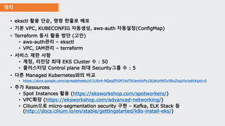 정리
• eksctl 활용 단순, 명령 한줄로 배포
• 기본 VPC, KUBECONFIG 자동생성, aws-auth 자동설정(ConfigMap)
• Terraform 동시 활용 방안 (고민)
• aws-auth관리 – eksctl
• VPC, IAM관리 – terraform
• 서비스 제한 사항
• 계정, 리전당 최대 EKS Cluster 수 : 50
• 클러스터당 Control plane 최대 Security그룹 수 : 5
• 다른 Managed Kubernetes와의 비교
• https://docs.google.com/spreadsheets/d/1U0x4-NQegEPGM7eVTKJemhkPy18LWuHW5vX8uZzqzYo/edit#gid=0
• 추가 Resources
• Spot Instances 활용 (https://eksworkshop.com/spotworkers/)
• VPC확장 (https://eksworkshop.com/advanced-networking/)
• Cilium으로 micro-segmentation security 구현 – Kafka, ELK Stack 등
(http://docs.cilium.io/en/stable/gettingstarted/k8s-install-eks/)
 