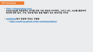 EKS Workshop
• https://eksworkshop.com/
Kubernete를 처음접하는 유저를 위한 기본 개념과 아키텍처, 그리고 VPC, ALB를 활용하여
EKS에 대한 설치, 구성, 데모앱 배포 등을 해볼수 있는 튜토리얼 사이트
• AWSKRUG에서 한글화 작업도 진행중
• https://awskrug.github.io/eks-workshop/deploy/
 