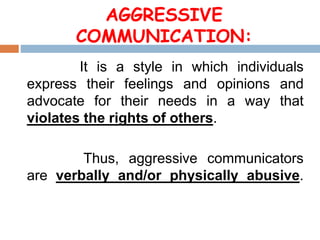 AGGRESSIVE
COMMUNICATION:
It is a style in which individuals
express their feelings and opinions and
advocate for their needs in a way that
violates the rights of others.
Thus, aggressive communicators
are verbally and/or physically abusive.
 