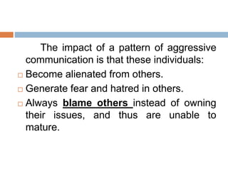 The impact of a pattern of aggressive
communication is that these individuals:
 Become alienated from others.
 Generate fear and hatred in others.
 Always blame others instead of owning
their issues, and thus are unable to
mature.
 