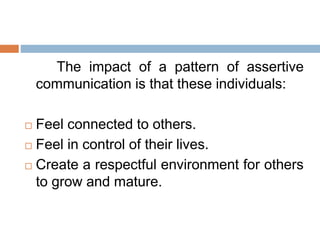 The impact of a pattern of assertive
communication is that these individuals:
 Feel connected to others.
 Feel in control of their lives.
 Create a respectful environment for others
to grow and mature.
 