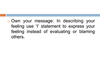  Own your message: In describing your
feeling use ‘I’ statement to express your
feeling instead of evaluating or blaming
others.
 