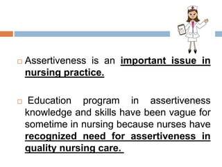  Assertiveness is an important issue in
nursing practice.
 Education program in assertiveness
knowledge and skills have been vague for
sometime in nursing because nurses have
recognized need for assertiveness in
quality nursing care.
 