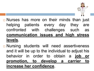  Nurses has more on their minds than just
helping patients every day they are
confronted with challenges such as
communication issues and high stress
levels.
 Nursing students will need assertiveness
and it will be up to the individual to adjust his
behavior in order to obtain a job or
promotion, to develop a carrier to
increase her confidence.
 