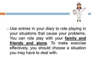  Use entries in your diary to role playing in
your situations that cause your problems.
You can role play with your family and
friends and alone. To make exercise
effectively, you should choose a situation
you may have to deal with.
 