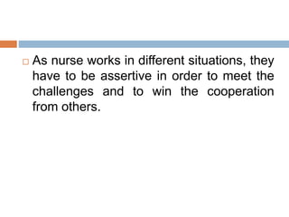  As nurse works in different situations, they
have to be assertive in order to meet the
challenges and to win the cooperation
from others.
 