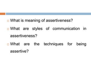  What is meaning of assertiveness?
 What are styles of communication in
assertiveness?
 What are the techniques for being
assertive?
 
