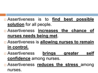  Assertiveness is to find best possible
solution for all people.
 Assertiveness increases the chance of
nurses needs being met.
 Assertiveness is allowing nurses to remain
in control.
 Assertiveness brings greater self
confidence among nurses.
 Assertiveness reduces the stress among
nurses.
 
