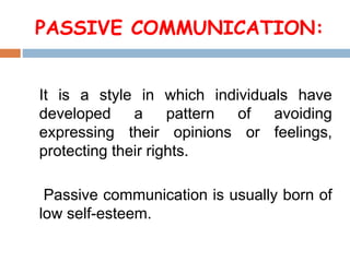 PASSIVE COMMUNICATION:
It is a style in which individuals have
developed a pattern of avoiding
expressing their opinions or feelings,
protecting their rights.
Passive communication is usually born of
low self-esteem.
 
