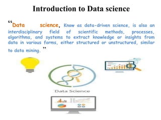 “Data science, Know as data-driven science, is also an
interdisciplinary field of scientific methods, processes,
algorithms, and systems to extract knowledge or insights from
data in various forms, either structured or unstructured, similar
to data mining. ”
Introduction to Data science
 