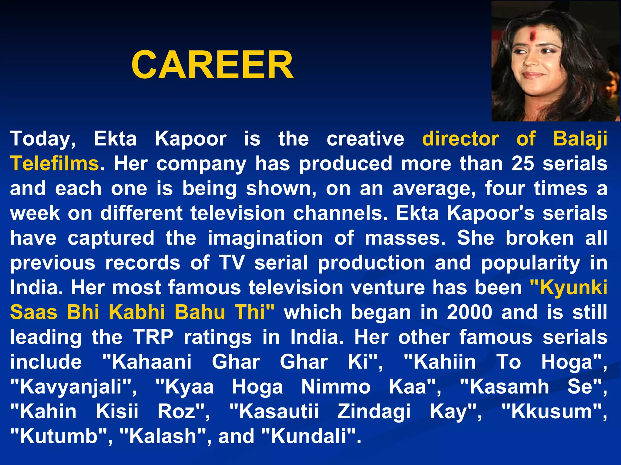 CAREER Today, Ekta Kapoor is the creative  director of Balaji Telefilms . Her company has produced more than 25 serials and each one is being shown, on an average, four times a week on different television channels. Ekta Kapoor's serials have captured the imagination of masses. She broken all previous records of TV serial production and popularity in India. Her most famous television venture has been  "Kyunki Saas Bhi Kabhi Bahu Thi"  which began in 2000 and is still leading the TRP ratings in India. Her other famous serials include "Kahaani Ghar Ghar Ki", "Kahiin To Hoga", "Kavyanjali", "Kyaa Hoga Nimmo Kaa", "Kasamh Se", "Kahin Kisii Roz", "Kasautii Zindagi Kay", "Kkusum", "Kutumb", "Kalash", and "Kundali".   
