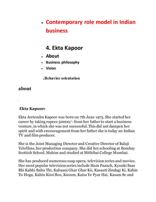  Contemporary role model in Indian
business
4. Ekta Kapoor
 About
 Business philosophy
 Vision
.Behavior orientation
about
.
Ekta Kapoor:
Ekta Jeetendra Kapoor was born on 7th June 1975. She started her
career by taking rupees 50000/- from her fatherto start a business
venture, in which she was not successful.This did not dampen her
spirit and with encouragement from her father she is today an Indian
TV and film producer.
She is the Joint Managing Director and Creative Director of Balaji
Telefilms,her production company. She did her schooling at Bombay
Scottish School, Mahim and studied at Mithibai College Mumbai.
She has produced numerous soap opera, television series and movies.
Her most popular television series include Hum Paanch, Kyunki Saas
Bhi Kabhi Bahu Thi, Kahaani Ghar Ghar Kii, Kasauti Zindagi Ki, Kahin
To Hoga, Kahin Kissi Roz, Kusum, Kaisa Ye Pyar Hai, Kasam Se and
 