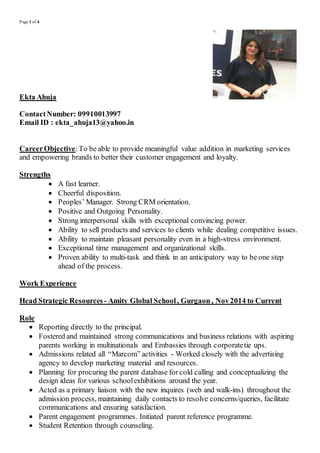 Page 1 of 4
Ekta Ahuja
ContactNumber: 09910013997
Email ID : ekta_ahuja13@yahoo.in
CareerObjective:To be able to provide meaningful value addition in marketing services
and empowering brands to better their customer engagement and loyalty.
Strengths
 A fast learner.
 Cheerful disposition.
 Peoples’ Manager. Strong CRM orientation.
 Positive and Outgoing Personality.
 Strong interpersonal skills with exceptional convincing power.
 Ability to sell products and services to clients while dealing competitive issues.
 Ability to maintain pleasant personality even in a high-stress environment.
 Exceptional time management and organizational skills.
 Proven ability to multi-task and think in an anticipatory way to be one step
ahead of the process.
Work Experience
Head Strategic Resources - Amity Global School, Gurgaon , Nov2014 to Current
Role
 Reporting directly to the principal.
 Fostered and maintained strong communications and business relations with aspiring
parents working in multinationals and Embassies through corporatetie ups.
 Admissions related all “Marcom” activities - Worked closely with the advertising
agency to develop marketing material and resources.
 Planning for procuring the parent database for cold calling and conceptualizing the
design ideas for various schoolexhibitions around the year.
 Acted as a primary liaison with the new inquires (web and walk-ins) throughout the
admission process, maintaining daily contacts to resolve concerns/queries, facilitate
communications and ensuring satisfaction.
 Parent engagement programmes. Initiated parent reference programme.
 Student Retention through counseling.
 