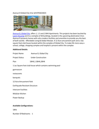 Avenue D Global City Virar @ 8793633023




Avenue D, Global City offers 1, 1.5 and 2 BHK Apartments. This projects has been lauched by
Laxmi Housing and its a complex of 40 buildings, located in the upcoming destination Virar.
Avenue D presents homes with ultra modern facilities and amenities to provide you the best
of both worlds - Affordable Living & Global lifestyle. A 12 Acre amusement park and a 1lac
square foot club house located within the complex of Global City. To make life more easy a
school, college, shopping complex and hospital is present within the complex

Additional Details:

Project Name           Avenue D, Global City

Project Status         Under Construction

Plan                  1BHK,1.5BHK,2BHK

1 Lac Square foot club house which contains swimming pool

gymnasium

restaurants

banquets

12 Acre Amusement Park

Earthquake Resistant Structure

Intercom Facilities

Modular Kitchen

Power Backup



Available Configurations:

1Bhk

Number Of Bedrooms 1
 