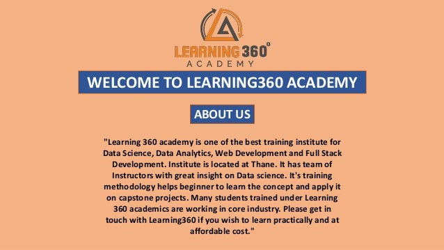 WELCOME TO LEARNING360 ACADEMY
"Learning 360 academy is one of the best training institute for
Data Science, Data Analytics, Web Development and Full Stack
Development. Institute is located at Thane. It has team of
Instructors with great insight on Data science. It's training
methodology helps beginner to learn the concept and apply it
on capstone projects. Many students trained under Learning
360 academics are working in core industry. Please get in
touch with Learning360 if you wish to learn practically and at
affordable cost."
ABOUT US
 
