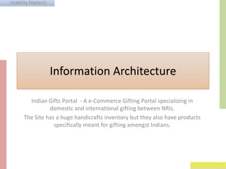 Usability Matters!

Information Architecture
Indian Gifts Portal - A e-Commerce Gifting Portal specializing in
domestic and international gifting between NRIs.
The Site has a huge handicrafts inventory but they also have products
specifically meant for gifting amongst Indians.

 
