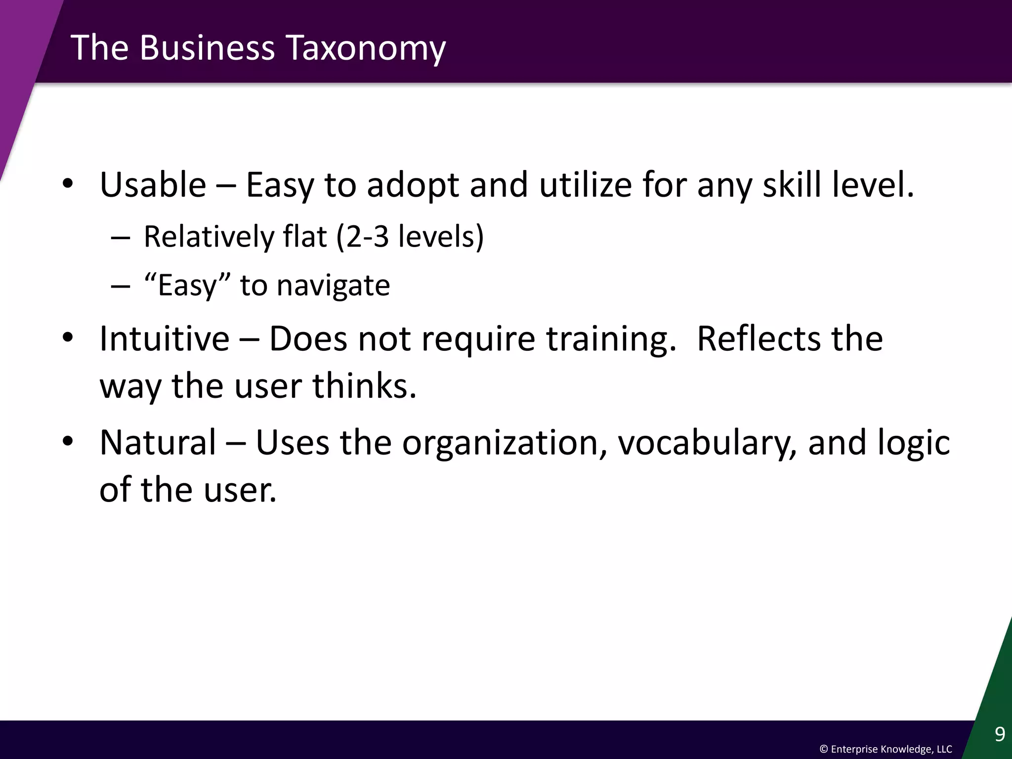 © Enterprise Knowledge, LLC
The Business Taxonomy
• Usable – Easy to adopt and utilize for any skill level.
– Relatively flat (2-3 levels)
– “Easy” to navigate
• Intuitive – Does not require training. Reflects the
way the user thinks.
• Natural – Uses the organization, vocabulary, and logic
of the user.
9
 