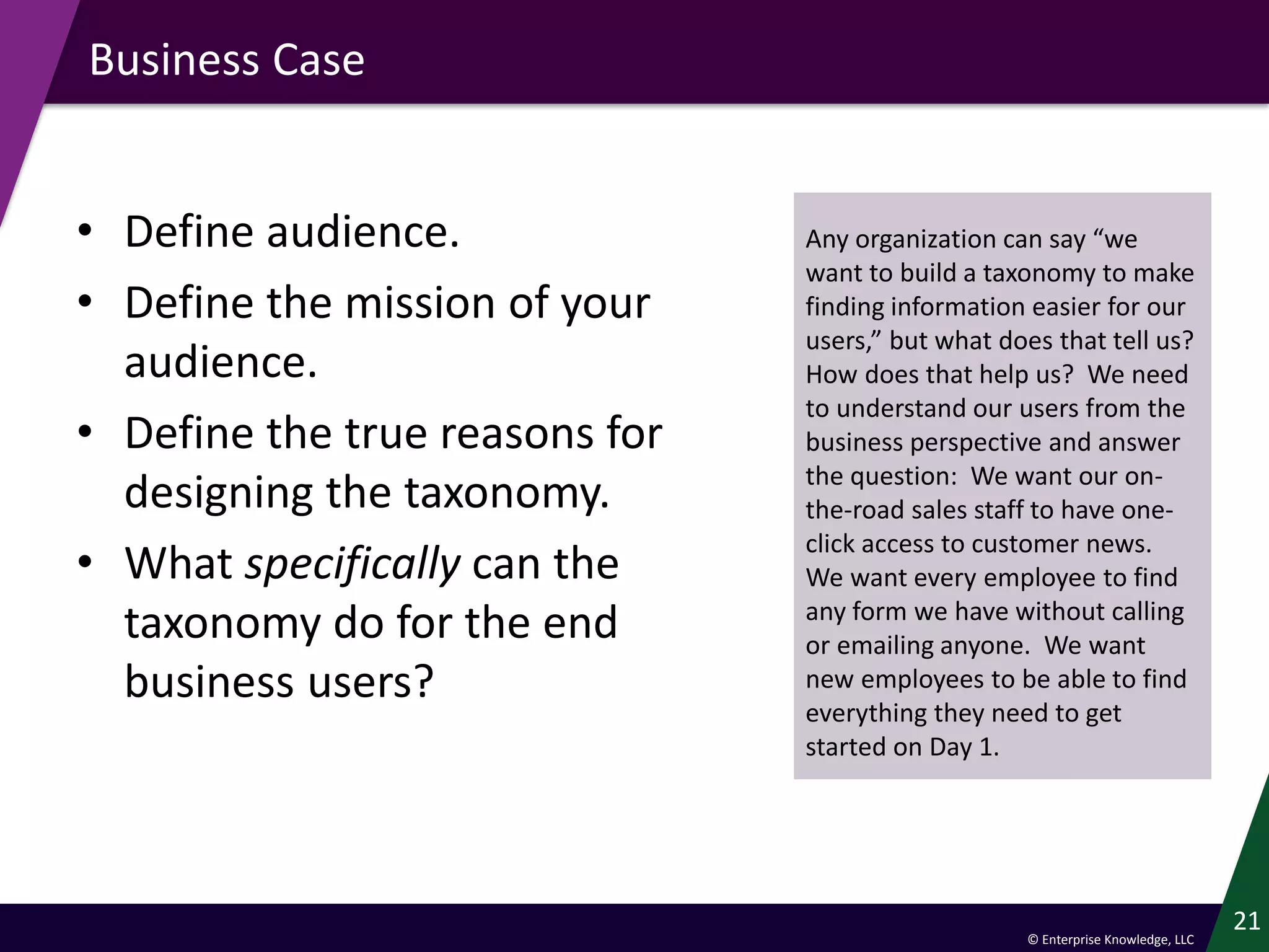 © Enterprise Knowledge, LLC
Business Case
• Define audience.
• Define the mission of your
audience.
• Define the true reasons for
designing the taxonomy.
• What specifically can the
taxonomy do for the end
business users?
21
Any organization can say “we
want to build a taxonomy to make
finding information easier for our
users,” but what does that tell us?
How does that help us? We need
to understand our users from the
business perspective and answer
the question: We want our on-
the-road sales staff to have one-
click access to customer news.
We want every employee to find
any form we have without calling
or emailing anyone. We want
new employees to be able to find
everything they need to get
started on Day 1.
 
