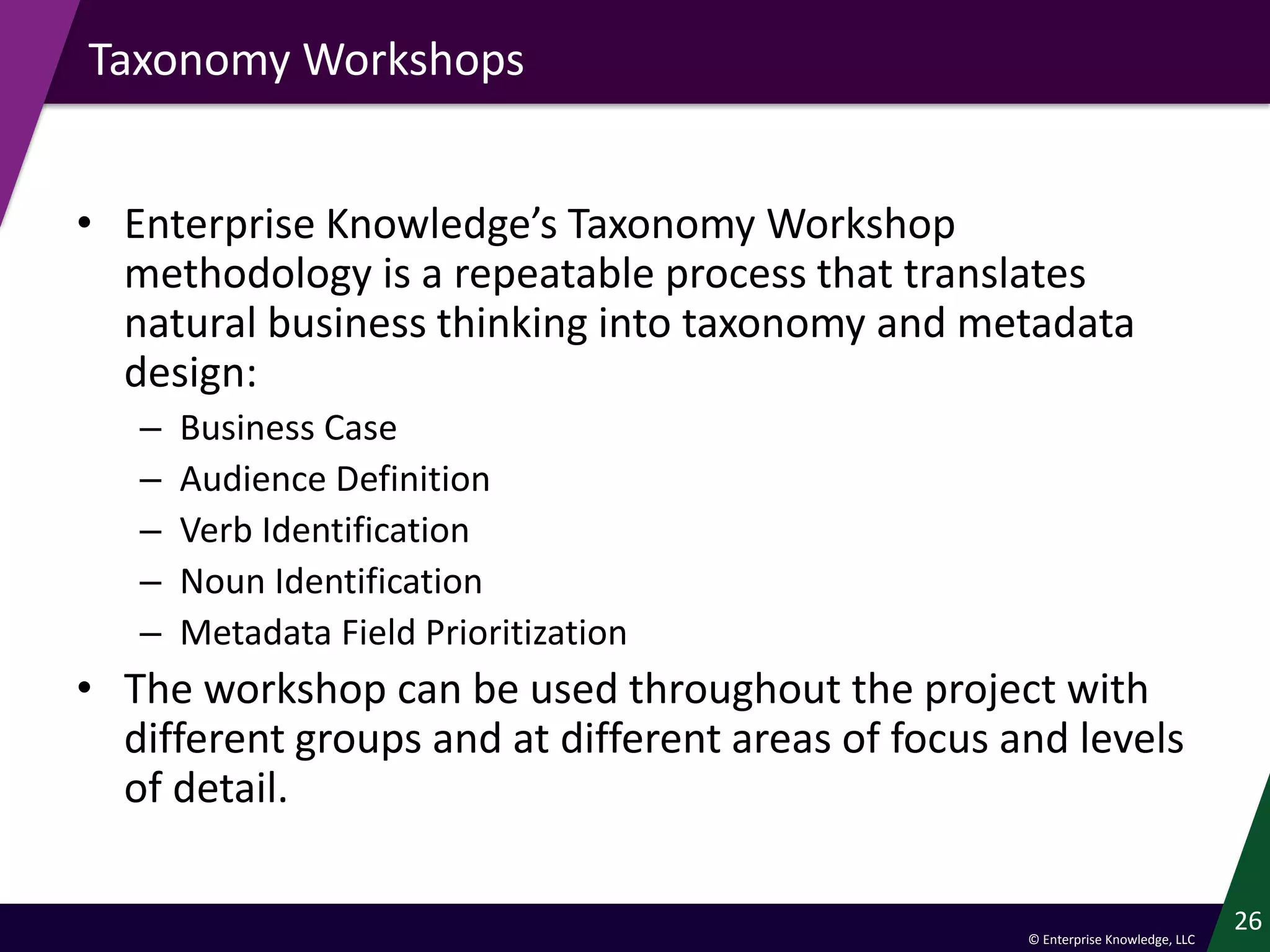 © Enterprise Knowledge, LLC
Taxonomy Workshops
• Enterprise Knowledge’s Taxonomy Workshop
methodology is a repeatable process that translates
natural business thinking into taxonomy and metadata
design:
– Business Case
– Audience Definition
– Verb Identification
– Noun Identification
– Metadata Field Prioritization
• The workshop can be used throughout the project with
different groups and at different areas of focus and levels
of detail.
26
 