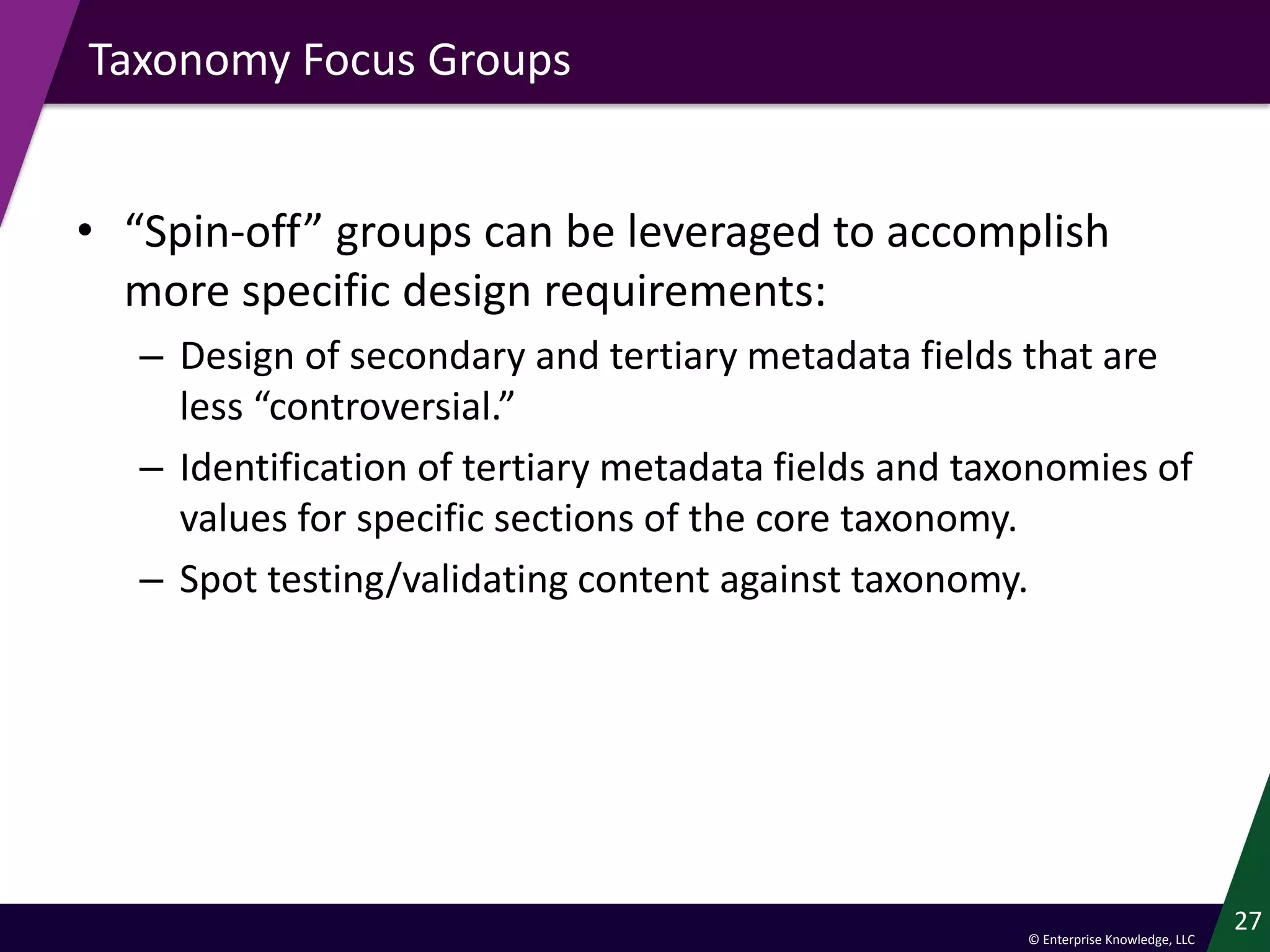 © Enterprise Knowledge, LLC
Taxonomy Focus Groups
• “Spin-off” groups can be leveraged to accomplish
more specific design requirements:
– Design of secondary and tertiary metadata fields that are
less “controversial.”
– Identification of tertiary metadata fields and taxonomies of
values for specific sections of the core taxonomy.
– Spot testing/validating content against taxonomy.
27
 