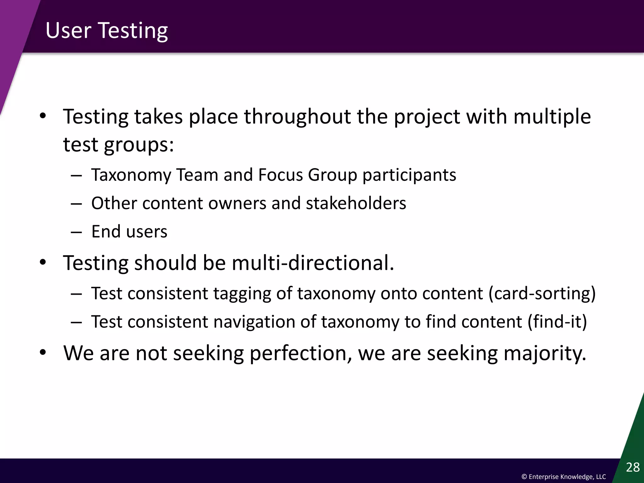 © Enterprise Knowledge, LLC
User Testing
• Testing takes place throughout the project with multiple
test groups:
– Taxonomy Team and Focus Group participants
– Other content owners and stakeholders
– End users
• Testing should be multi-directional.
– Test consistent tagging of taxonomy onto content (card-sorting)
– Test consistent navigation of taxonomy to find content (find-it)
• We are not seeking perfection, we are seeking majority.
28
 