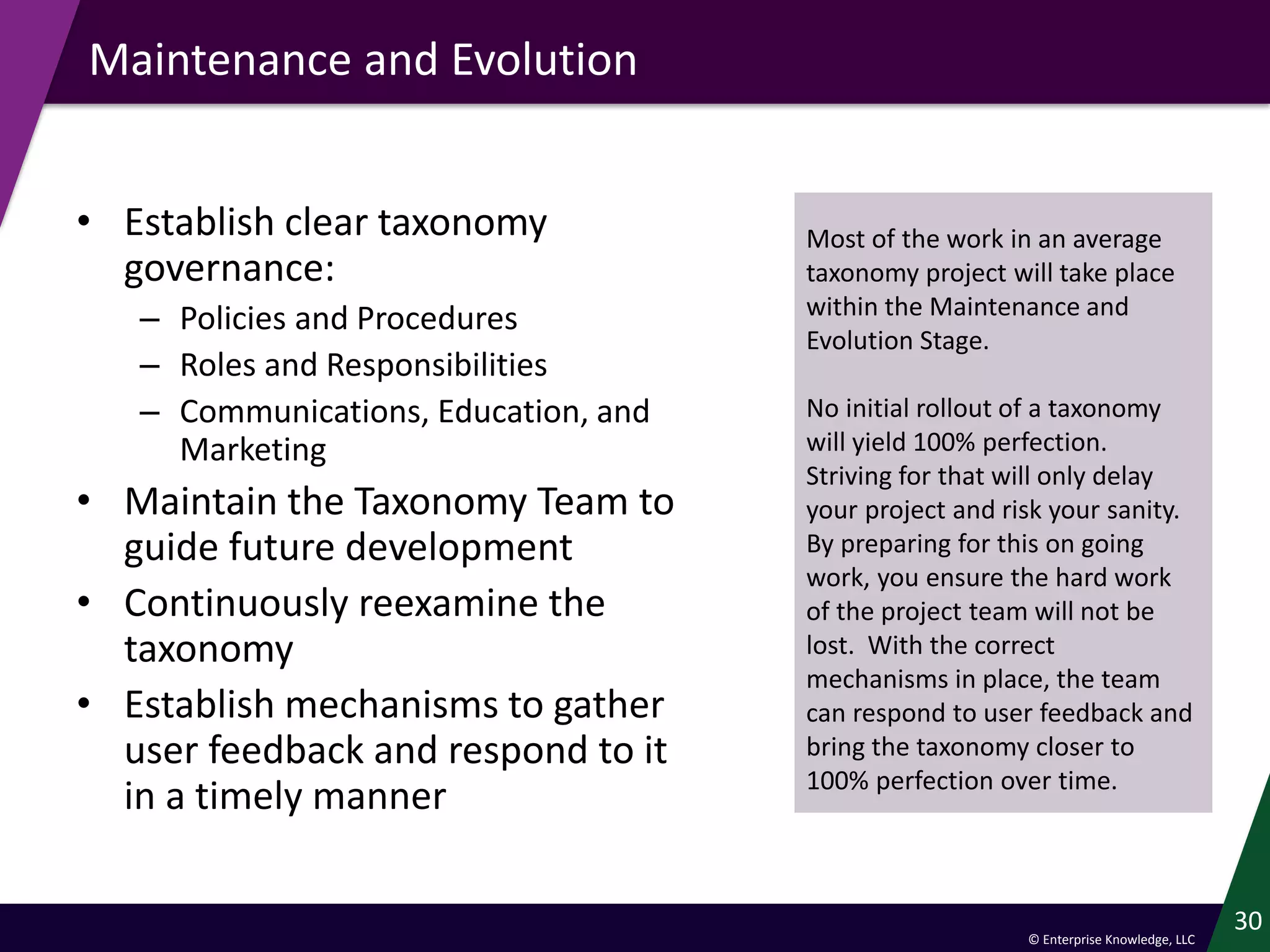 © Enterprise Knowledge, LLC
Maintenance and Evolution
• Establish clear taxonomy
governance:
– Policies and Procedures
– Roles and Responsibilities
– Communications, Education, and
Marketing
• Maintain the Taxonomy Team to
guide future development
• Continuously reexamine the
taxonomy
• Establish mechanisms to gather
user feedback and respond to it
in a timely manner
30
Most of the work in an average
taxonomy project will take place
within the Maintenance and
Evolution Stage.
No initial rollout of a taxonomy
will yield 100% perfection.
Striving for that will only delay
your project and risk your sanity.
By preparing for this on going
work, you ensure the hard work
of the project team will not be
lost. With the correct
mechanisms in place, the team
can respond to user feedback and
bring the taxonomy closer to
100% perfection over time.
 