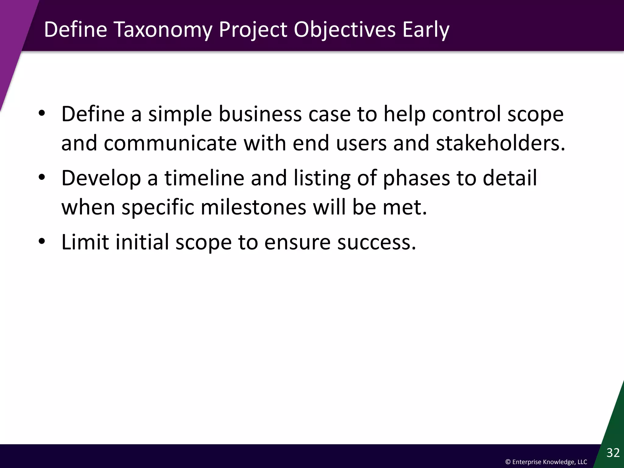 © Enterprise Knowledge, LLC
Define Taxonomy Project Objectives Early
• Define a simple business case to help control scope
and communicate with end users and stakeholders.
• Develop a timeline and listing of phases to detail
when specific milestones will be met.
• Limit initial scope to ensure success.
32
 