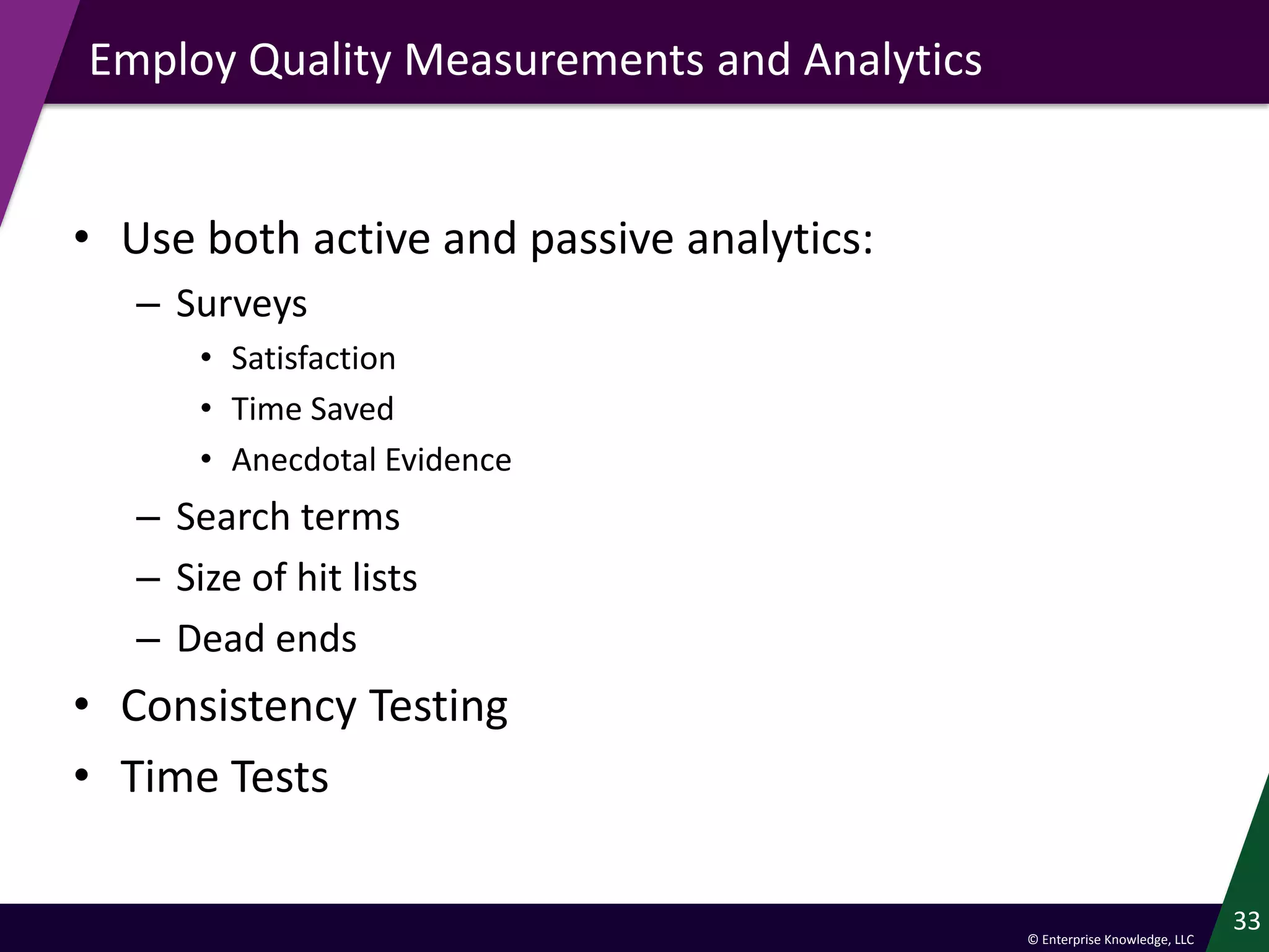 © Enterprise Knowledge, LLC
Employ Quality Measurements and Analytics
• Use both active and passive analytics:
– Surveys
• Satisfaction
• Time Saved
• Anecdotal Evidence
– Search terms
– Size of hit lists
– Dead ends
• Consistency Testing
• Time Tests
33
 