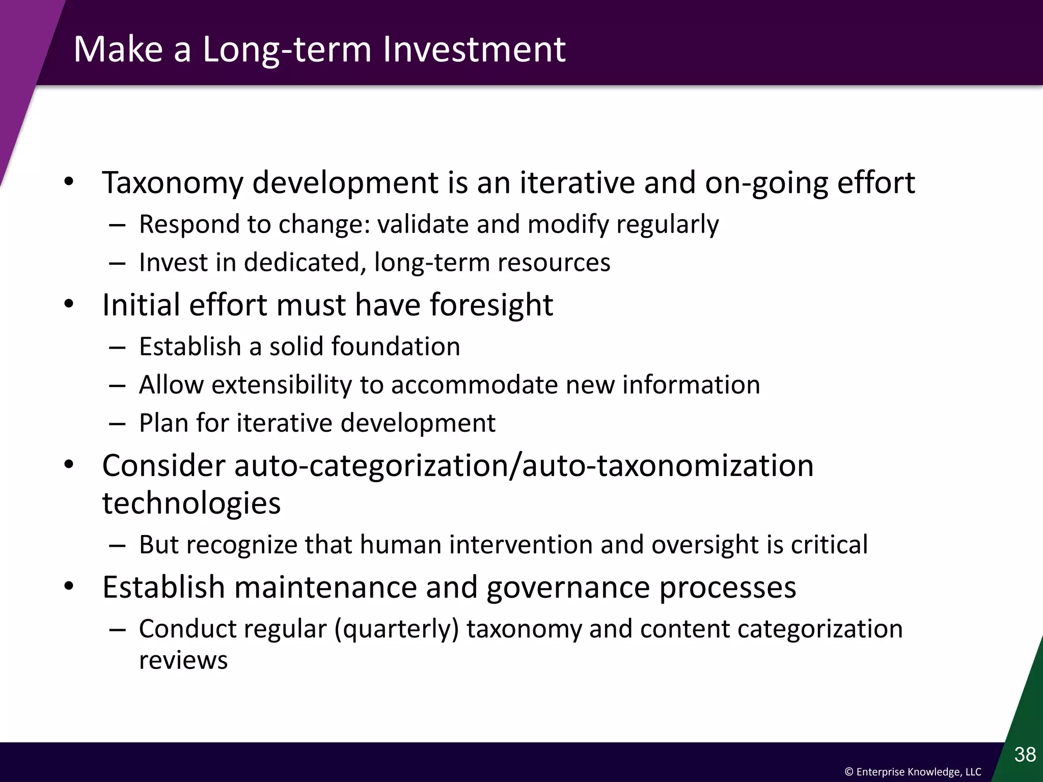 © Enterprise Knowledge, LLC
Make a Long-term Investment
• Taxonomy development is an iterative and on-going effort
– Respond to change: validate and modify regularly
– Invest in dedicated, long-term resources
• Initial effort must have foresight
– Establish a solid foundation
– Allow extensibility to accommodate new information
– Plan for iterative development
• Consider auto-categorization/auto-taxonomization
technologies
– But recognize that human intervention and oversight is critical
• Establish maintenance and governance processes
– Conduct regular (quarterly) taxonomy and content categorization
reviews
38
 