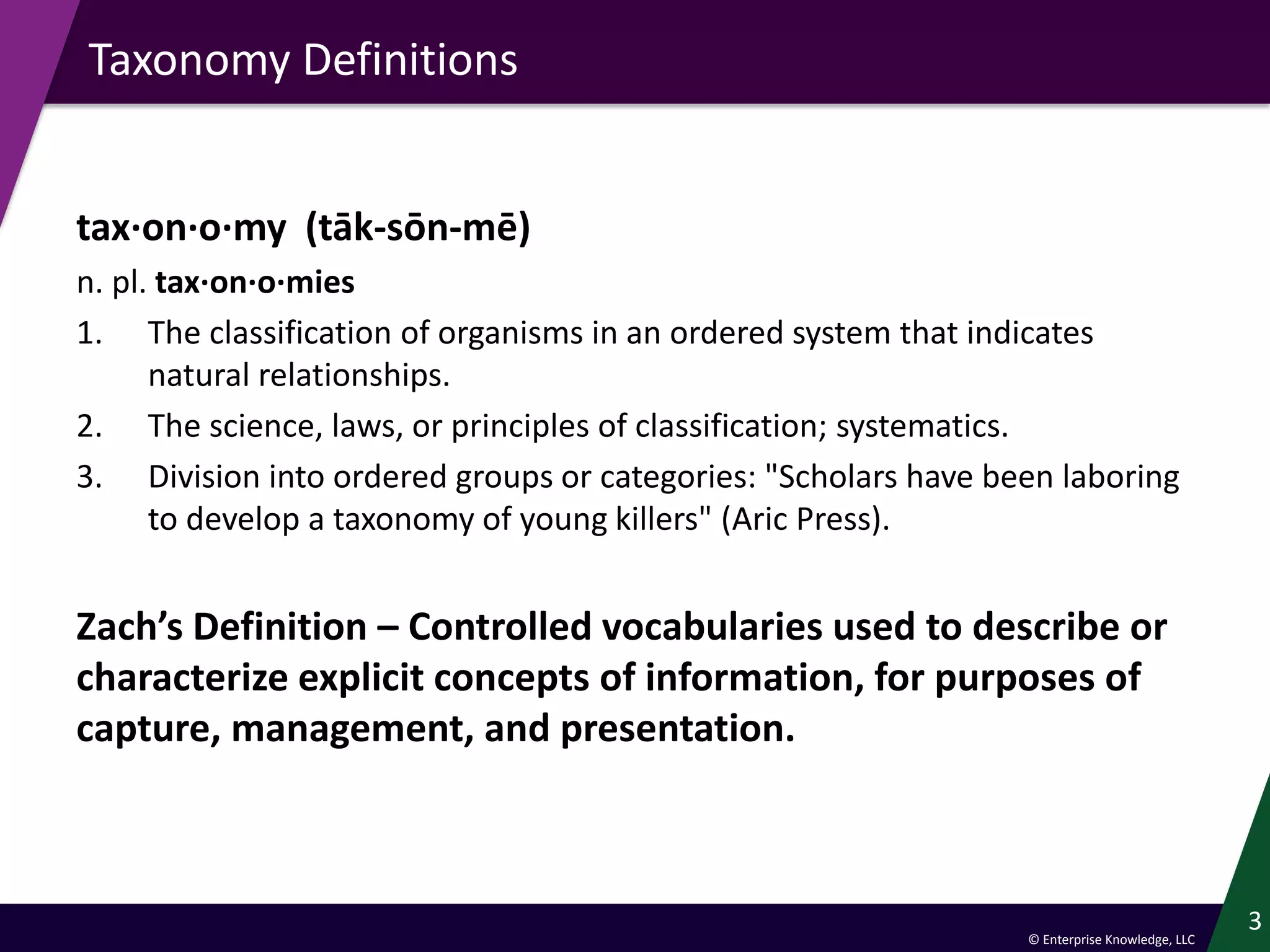 © Enterprise Knowledge, LLC
Taxonomy Definitions
tax·on·o·my (tāk-sōn-mē)
n. pl. tax·on·o·mies
1. The classification of organisms in an ordered system that indicates
natural relationships.
2. The science, laws, or principles of classification; systematics.
3. Division into ordered groups or categories: "Scholars have been laboring
to develop a taxonomy of young killers" (Aric Press).
Zach’s Definition – Controlled vocabularies used to describe or
characterize explicit concepts of information, for purposes of
capture, management, and presentation.
3
 