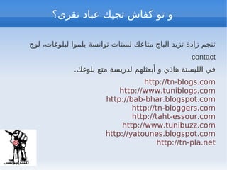 ‫و تو كفاش تجيك عباد تقرى؟‬

 ‫تنجم زادة تزيد الباج متاعك لستات توانسة يلموا لبلوغات، لوج‬
                                                   contact
              .‫في الليستة هاذي و أبعثلهم لدريسة متع بلوغك‬
                                    http://tn-blogs.com
                            http://www.tuniblogs.com
                        http://bab-bhar.blogspot.com
                                http://tn-bloggers.com
                                http://taht-essour.com
                             http://www.tunibuzz.com
                        http://yatounes.blogspot.com
                                        http://tn-pla.net
 