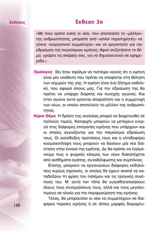 ∂Îı¤ÛÂÈ˜                         ŒÎıÂÛË 3Ë
            «ªÂ ÔÈÔ ÙÚﬁÔ ÂÛÂ›˜ ÔÈ Ó¤ÔÈ, Ô˘ ·ÔÙÂÏÂ›ÙÂ ÙÔ «Ì¤ÏÏÔÓ»
            ÙË˜ ·ÓıÚˆﬁÙËÙ·˜, ÌÔÚÂ›ÙÂ ·ﬁ «·ÏÔ› ·Ú·ÙËÚËÙ¤˜» Ó·
            Á›ÓÂÙÂ «ÂÓÂÚÁËÙÈÎÔ› Û˘ÌÌ¤ÙÔ¯ÔÈ» Î·È Ó· ÂÚÁ·ÛÙÂ›ÙÂ ÁÈ· ÙËÓ
            Â‰Ú·›ˆÛË ÙË˜ ·ÁÎﬁÛÌÈ·˜ ÂÈÚ‹ÓË˜; ∞ÊÔ‡ Û˘˙ËÙ‹ÛÂÙÂ ÙÔ ı¤-
            Ì·, ÁÚ¿„ÙÂ ÙÈ˜ ÛÎ¤„ÂÈ˜ Û·˜, ÁÈ· Ó· ‰ËÌÔÛÈÂ˘ÙÔ‡Ó ÛÂ ÂÊËÌÂ-
            Ú›‰·.»

           ¶ÚﬁÏÔÁÔ˜ £· ‹Ù·Ó ÛÊ¿ÏÌ· Ó· ÈÛÙ¤„ÂÈ Î·ÓÂ›˜ ﬁÙÈ Ë ÂÈÚ‹ÓË
                Â›Ó·È Ì›· ˘ﬁıÂÛË Ô˘ Ú¤ÂÈ Ó· Â·Ê›ÂÙ·È ÛÙË ı¤ÏËÛË
                ÙˆÓ ÈÛ¯˘ÚÒÓ ÙË˜ ÁË˜. ∏ ÂÈÚ‹ÓË Â›Ó·È ¤Ó· ˙‹ÙËÌ· Î·ıÔÏÈ-
                Îﬁ, Ô˘ ·ÊÔÚ¿ ﬁÏÔ˘˜ Ì·˜. °È· ÙËÓ Â‰Ú·›ˆÛË ÙË˜ ı·
                Ú¤ÂÈ Ó· ˘¿Ú¯ÂÈ ‰È·ÚÎ‹˜ Î·È Û˘ÓÂ¯‹˜ ·ÁÒÓ·˜. ∫·È
                ÛÙÔÓ ·ÁÒÓ· ·˘Ùﬁ ÎÚ›ÓÂÙ·È ··Ú·›ÙËÙË Î·È Ë Û˘ÌÌÂÙÔ¯‹
                ÙˆÓ Ó¤ˆÓ, ÔÈ ÔÔ›ÔÈ ·ÔÙÂÏÔ‡Ó ÙÔ Ì¤ÏÏÔÓ ÙË˜ ·ÓıÚˆﬁ-
                ÙËÙ·˜.
           ∫‡ÚÈÔ £¤Ì· ∏ ‰Ú¿ÛË ÙË˜ ÓÂÔÏ·›·˜ ÌÔÚÂ› Ó· ‰ÈÔ¯ÂÙÂ˘ıÂ› ÛÂ
                ÔÏÏÔ‡˜ ÙÔÌÂ›˜. ∫·Ù·Ú¯‹Ó ÌÔÚÔ‡Ó Ó· ÌÂÙ¤¯Ô˘Ó ÂÓÂÚ-
                Á¿ ÛÙÈ˜ ‰È¿ÊÔÚÂ˜ ÂÈÙÚÔ¤˜ ÂÈÚ‹ÓË˜ Ô˘ ˘¿Ú¯Ô˘Ó Î·È
                ÔÈ ÔÔ›Â˜ ·ÁˆÓ›˙ÔÓÙ·È ÁÈ· ÙËÓ ·ÁÎﬁÛÌÈ· Â‰Ú·›ˆÛË
                ÙÔ˘˜. OÈ ·ÈÛÈﬁ‰ÔÍÂ˜ ÚÔÙ¿ÛÂÈ˜ ÙÔ˘˜ Î·È Ë ÂÏÈ‰ÔÊﬁÚ·
                ÎÔÛÌÔ·ÓÙ›ÏË„Ë ÙÔ˘˜ ÌÔÚÔ‡Ó Ó· ‰ÒÛÔ˘Ó Ì›· Ó¤· ‰È¿-
                ÛÙ·ÛË ÛÙËÓ ¤ÓÓÔÈ· ÙË˜ ÂÈÚ‹ÓË˜. ¢Â ı· Ú¤ÂÈ Ó· ÏËÛÌÔ-
                ÓÔ‡ÌÂ ˆ˜ Ô „˘¯ÈÎﬁ˜ ÎﬁÛÌÔ˜ ÙˆÓ Ó¤ˆÓ ‰È·Î·Ù¤¯ÂÙ·È
                ·ﬁ ·ÈÛı‹Ì·Ù· ·Á¿Ë˜, Û˘Ó·‰¤ÏÊˆÛË˜ Î·È Û˘ÌﬁÓÈ·˜.
                   ∂›ÛË˜, ÌÔÚÔ‡Ó Ó· ÔÚÁ·ÓÒÛÔ˘Ó ‰È¿ÊÔÚÂ˜ ÂÎ‰ËÏÒ-
                ÛÂÈ˜ Î˘Ú›ˆ˜ Û¯ÔÏÈÎ¤˜, ÔÈ ÔÔ›Â˜ ı· ¤¯Ô˘Ó ÛÎÔﬁ Ó· Î·-
                Ù·‰Â›ÍÔ˘Ó ÙË ÊÚ›ÎË ÙÔ˘ ÔÏ¤ÌÔ˘ Î·È ÙÈ˜ ÙÚ·ÁÈÎ¤˜ Û˘Ó¤-
                ÂÈ¤˜ ÙÔ˘. ª’ ·˘Ùﬁ ÙÔÓ ÙﬁÔ ı· Â˘·ÈÛıËÙÔÔÈ‹ÛÔ˘Ó
                ﬁÏÔ˘˜ ÙÔ˘˜ Û˘ÓÔÌËÏ›ÎÔ˘˜ ÙÔ˘˜, ·ÏÏ¿ Î·È ÙÔ˘˜ ÌÂÁ·Ï‡-
                ÙÂÚÔ˘˜ ÛÂ ËÏÈÎ›· ÁÈ· ÙËÓ ÂÚÈÊÚÔ‡ÚËÛË ÙË˜ ÂÈÚ‹ÓË˜.
                   Δ¤ÏÔ˜, ı· ÌÔÚÔ‡Û·Ó ÔÈ Ó¤ÔÈ Ó· Û˘ÌÌÂÙ¤¯Ô˘Ó ÛÂ ‰È¿-
  148           ÊÔÚÂ˜ ÔÚÂ›Â˜ ÂÈÚ‹ÓË˜ ‹ ÛÂ ¿ÏÏÂ˜ ÌÔÚÊ¤˜ ‰È·Ì·ÚÙ˘-
 