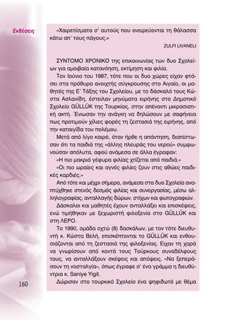 ∂Îı¤ÛÂÈ˜     «Ã·ÈÚÂÙ›ÛÌ·Ù· Û’ ·˘ÙÔ‡˜ Ô˘ ÔÓÂÈÚÂ‡ÔÓÙ·È ÙË ı¿Ï·ÛÛ·
           Î¿Ùˆ ·’ ÙÔ˘˜ ¿ÁÔ˘˜.»
                                                        ZULFI LIVANELI


              ™À¡ΔOªO ÃƒO¡π∫O ÙË˜ ÂÈÎÔÈÓˆÓ›·˜ ÙˆÓ ‰˘Ô ™¯ÔÏÂ›-
           ˆÓ ÁÈ· ·ÌÔÈ‚·›· Î·Ù·ÓﬁËÛË, ÂÎÙ›ÌËÛË Î·È ÊÈÏ›·.
              ΔÔÓ πÔ‡ÓÈÔ ÙÔ˘ 1987, ÙﬁÙÂ Ô˘ ÔÈ ‰˘Ô ¯ÒÚÂ˜ Â›¯·Ó ÊÙ¿-
           ÛÂÈ ÛÙ· Úﬁı˘Ú· ·ÓÔÈ¯Ù‹˜ Û‡ÁÎÚÔ˘ÛË˜ ÛÙÔ ∞ÈÁ·›Ô, ÔÈ Ì·-
           ıËÙ¤˜ ÙË˜ ∂’ Δ¿ÍË˜ ÙÔ˘ ™¯ÔÏÂ›Ô˘, ÌÂ ÙÔ ‰¿ÛÎ·Ïﬁ ÙÔ˘˜ ∫Ò-
           ÛÙ· ∞ÛÏ·Ó›‰Ë, ¤ÛÙÂÈÏ·Ó ÌËÓ‡Ì·Ù· ÂÈÚ‹ÓË˜ ÛÙÔ ¢ËÌÔÙÈÎﬁ
           ™¯ÔÏÂ›Ô GÜLLÜK ÙË˜ ΔÔ˘ÚÎ›·˜, ÛÙËÓ ·¤Ó·ÓÙÈ ÌÈÎÚ·ÛÈ·ÙÈ-
           Î‹ ·ÎÙ‹. ŒÓÈˆÛ·Ó ÙËÓ ·Ó¿ÁÎË Ó· ‰ËÏÒÛÔ˘Ó ÌÂ Û·Ê‹ÓÂÈ·
           ˆ˜ ÚÔÙÈÌÔ‡Ó ¯›ÏÈÂ˜ ÊÔÚ¤˜ ÙË ˙ÂÛÙ·ÛÈ¿ ÙË˜ ÂÈÚ‹ÓË˜, ·ﬁ
           ÙËÓ Î·Ù·ÈÁ›‰· ÙÔ˘ ÔÏ¤ÌÔ˘.
              ªÂÙ¿ ·ﬁ Ï›ÁÔ Î·ÈÚﬁ, ﬁÙ·Ó ‹ÚıÂ Ë ·¿ÓÙËÛË, ‰È·›ÛÙˆ-
           Û·Ó ﬁÙÈ Ù· ·È‰È¿ ÙË˜ «¿ÏÏË˜ ÏÂ˘Ú¿˜ ÙÔ˘ ÓÂÚÔ‡» Û˘ÌÊˆ-
           ÓÔ‡Û·Ó ·ﬁÏ˘Ù·, ·ÊÔ‡ ·Ó¿ÌÂÛ· ÛÂ ¿ÏÏ· ¤ÁÚ·Ê·Ó:
              «∏ ÈÔ Ì·ÎÚÈ¿ Á¤Ê˘Ú· ÊÈÏ›·˜ ¯Ù›˙ÂÙ·È ·ﬁ ·È‰È¿.»
              «OÈ ÈÔ ˆÚ·›Â˜ Î·È ·ÁÓ¤˜ ÊÈÏ›Â˜ ˙Ô˘Ó ÛÙÈ˜ ·ıÒÂ˜ ·È‰È-
           Î¤˜ Î·Ú‰È¤˜.»
              ∞ﬁ ÙﬁÙÂ Î·È Ì¤¯ÚÈ Û‹ÌÂÚ·, ·Ó¿ÌÂÛ· ÛÙ· ‰˘Ô ™¯ÔÏÂ›· ·Ó·-
           Ù‡¯ıËÎÂ ÛÙÂÓﬁ˜ ‰ÂÛÌﬁ˜ ÊÈÏ›·˜ Î·È Û˘ÓÂÚÁ·Û›·˜, Ì¤Ûˆ ·Ï-
           ÏËÏÔÁÚ·Ê›·˜, ·ÓÙ·ÏÏ·Á‹˜ ‰ÒÚˆÓ, ÛÙ›¯ˆÓ Î·È ÊˆÙÔÁÚ·ÊÈÒÓ.
              ¢¿ÛÎ·ÏÔÈ Î·È Ì·ıËÙ¤˜ ¤¯Ô˘Ó ·ÓÙ·ÏÏ¿ÍÂÈ Î·È ÂÈÛÎ¤„ÂÈ˜,
           ÂÓÒ ÙÈÌ‹ıËÎ·Ó ÌÂ ÍÂ¯ˆÚÈÛÙ‹ ÊÈÏÔÍÂÓ›· ÛÙÔ GÜLLÜK Î·È
           ÛÙË §∂ƒO.
              ΔÔ 1990, ÔÌ¿‰· Ô¯ÙÒ (8) ‰·ÛÎ¿ÏˆÓ, ÌÂ ÙÔÓ ÙﬁÙÂ ‰ÈÂ˘ı˘-
           ÓÙ‹ Î. ∫ÒÛÙ· μÂÏ‹, ÂÈÛÎ¤ÙÔÓÙ·È ÙÔ GÜLLÜK Î·È ÂÓıÔ˘-
           ÛÈ¿˙ÔÓÙ·È ·ﬁ ÙË ˙ÂÛÙ·ÛÈ¿ ÙË˜ ÊÈÏÔÍÂÓ›·˜. ∂È¯·Ó ÙË ¯·Ú¿
           Ó· ÁÓˆÚ›ÛÔ˘Ó ·ﬁ ÎÔÓÙ¿ ÙÔ˘˜ ΔÔ‡ÚÎÔ˘˜ Û˘Ó·‰¤ÏÊÔ˘˜
           ÙÔ˘˜, Ó· ·ÓÙ·ÏÏ¿ÍÔ˘Ó ÛÎ¤„ÂÈ˜ Î·È ·ﬁ„ÂÈ˜, «¡· ÍÂÂÚ¿-
           ÛÔ˘Ó ÙË ÓÔÛÙ·ÏÁ›·», ﬁˆ˜ ¤ÁÚ·ÊÂ Û’ ¤Ó· ÁÚ¿ÌÌ· Ë ‰ÈÂ˘ı‡-
           ÓÙÚÈ· Î. Saniye Yigit.
              ¢ÒÚÈÛ·Ó ÛÙÔ ÙÔ˘ÚÎÈÎﬁ ™¯ÔÏÂ›Ô ¤Ó· „ËÊÈ‰ˆÙﬁ ÌÂ ı¤Ì·
  160
 