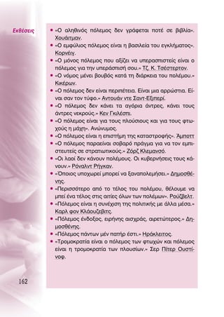 ∂Îı¤ÛÂÈ˜   ñ «O ·ÏËıÈÓﬁ˜ ﬁÏÂÌÔ˜ ‰ÂÓ ÁÚ¿ÊÂÙ·È ÔÙ¤ ÛÂ ‚È‚Ï›·».
             ÃÔ˘¿ÈÙÌ·Ó.
           ñ «O ÂÌÊ‡ÏÈÔ˜ ﬁÏÂÌÔ˜ Â›Ó·È Ë ‚·ÛÈÏÂ›· ÙÔ˘ ÂÁÎÏ‹Ì·ÙÔ˜».
             ∫ÔÚÓ¤ÈÁ.
           ñ «O ÌﬁÓÔ˜ ﬁÏÂÌÔ˜ Ô˘ ·Í›˙ÂÈ Ó· ˘ÂÚ·ÛÈÛÙÂ›˜ Â›Ó·È Ô
             ﬁÏÂÌÔ˜ ÁÈ· ÙËÓ ˘ÂÚ¿ÛÈÛ‹ ÛÔ˘.» Δ˙. ∫. ΔÛ¤ÛÙÂÚÙÔÓ.
           ñ «O ÓﬁÌÔ˜ Ì¤ÓÂÈ ‚Ô˘‚ﬁ˜ Î·Ù¿ ÙË ‰È¿ÚÎÂÈ· ÙÔ˘ ÔÏ¤ÌÔ˘.»
             ∫ÈÎ¤ÚˆÓ.
           ñ «O ﬁÏÂÌÔ˜ ‰ÂÓ Â›Ó·È ÂÚÈ¤ÙÂÈ·. ∂›Ó·È ÌÈ· ·ÚÚÒÛÙÈ·. ∂›-
             Ó·È Û·Ó ÙÔÓ Ù‡ÊÔ.» ∞ÓÙÔ˘¿Ó ÓÙÂ ™·ÓÙ-∂ÍÈÂÚ›.
           ñ «O ﬁÏÂÌÔ˜ ‰ÂÓ Î¿ÓÂÈ Ù· ·ÁﬁÚÈ· ¿ÓÙÚÂ˜, Î¿ÓÂÈ ÙÔ˘˜
             ¿ÓÙÚÂ˜ ÓÂÎÚÔ‡˜.» ∫ÂÓ °ÎÈÏ¤ÛÈ.
           ñ «O ﬁÏÂÌÔ˜ Â›Ó·È ÁÈ· ÙÔ˘˜ ÏÔ‡ÛÈÔ˘˜ Î·È ÁÈ· ÙÔ˘˜ ÊÙˆ-
             ¯Ô‡˜ Ë Ì¿¯Ë». ∞ÓÒÓ˘ÌÔ˜.
           ñ «O ﬁÏÂÌÔ˜ Â›Ó·È Ë ÂÈÛÙ‹ÌË ÙË˜ Î·Ù·ÛÙÚÔÊ‹˜». ÕÌÔÙÙ
           ñ «O ﬁÏÂÌÔ˜ ·Ú·Â›Ó·È ÛÔ‚·Úﬁ Ú¿ÁÌ· ÁÈ· Ó· ÙÔÓ ÂÌÈ-
             ÛÙÂ˘ÙÂ›˜ ÛÂ ÛÙÚ·ÙÈˆÙÈÎÔ‡˜.» ∑ﬁÚ˙ ∫ÏÂÌ·ÓÛﬁ.
           ñ «OÈ Ï·Ô› ‰ÂÓ Î¿ÓÔ˘Ó ÔÏ¤ÌÔ˘˜. OÈ Î˘‚ÂÚÓ‹ÛÂÈ˜ ÙÔ˘˜ Î¿-
             ÓÔ˘Ó.» ƒﬁÓ·ÏÓÙ ƒ‹ÁÎ·Ó.
           ñ «ŸÔÈÔ˜ ˘Ô¯ˆÚÂ› ÌÔÚÂ› Ó· Í·Ó·ÔÏÂÌ‹ÛÂÈ.» ¢ËÌÔÛı¤-
             ÓË˜.
           ñ «¶ÂÚÈÛÛﬁÙÂÚÔ ·ﬁ ÙÔ Ù¤ÏÔ˜ ÙÔ˘ ÔÏ¤ÌÔ˘, ı¤ÏÔ˘ÌÂ Ó·
             ÌÂ› ¤Ó· Ù¤ÏÔ˜ ÛÙÈ˜ ·ÈÙ›Â˜ ﬁÏˆÓ ÙˆÓ ÔÏ¤ÌˆÓ». ƒÔ‡˙‚ÂÏÙ.
           ñ «¶ﬁÏÂÌÔ˜ Â›Ó·È Ë Û˘Ó¤¯ÈÛË ÙË˜ ÔÏÈÙÈÎ‹˜ ÌÂ ¿ÏÏ· Ì¤Û·.»
             ∫·ÚÏ ÊÔÓ ∫Ï¿Ô˘˙Â‚ÈÙ˜.
           ñ «¶ﬁÏÂÌÔ˜ ¤Ó‰ÔÍÔ˜, ÂÈÚ‹ÓË˜ ·ÈÛ¯Ú¿˜, ·ÈÚÂÙÒÙÂÚÔ˜.» ¢Ë-
             ÌÔÛı¤ÓË˜.
           ñ «¶ﬁÏÂÌÔ˜ ¿ÓÙˆÓ Ì¤Ó ·Ù‹Ú ¤ÛÙÈ.» ∏Ú¿ÎÏÂÈÙÔ˜.
           ñ «ΔÚÔÌÔÎÚ·Ù›· Â›Ó·È Ô ﬁÏÂÌÔ˜ ÙˆÓ ÊÙˆ¯ÒÓ Î·È ﬁÏÂÌÔ˜
             Â›Ó·È Ë ÙÚÔÌÔÎÚ·Ù›· ÙˆÓ ÏÔ˘Û›ˆÓ.» ™ÂÚ ¶›ÙÂÚ O˘ÛÙ›-
             ÓÔÊ.



  162
 