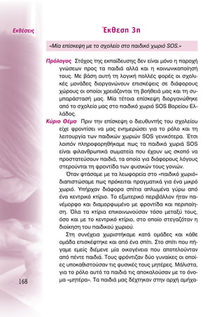 ∂Îı¤ÛÂÈ˜                         ŒÎıÂÛË 3Ë
            «ª›· Â›ÛÎÂ„Ë ÌÂ ÙÔ Û¯ÔÏÂ›Ô ÛÙÔ ·È‰ÈÎﬁ ¯ˆÚÈﬁ SOS.»

           ¶ÚﬁÏÔÁÔ˜ ™Ùﬁ¯Ô˜ ÙË˜ ÂÎ·›‰Â˘ÛË˜ ‰ÂÓ Â›Ó·È ÌﬁÓÔ Ë ·ÚÔ¯‹
                ÁÓÒÛÂˆÓ ÚÔ˜ Ù· ·È‰È¿ ·ÏÏ¿ Î·È Ë ÎÔÈÓˆÓÈÎÔÔ›ËÛ‹
                ÙÔ˘˜. ªÂ ‚¿ÛË ·˘Ù‹ ÙË ÏÔÁÈÎ‹ ÔÏÏ¤˜ ÊÔÚ¤˜ ÔÈ Û¯ÔÏÈ-
                Î¤˜ ÌÔÓ¿‰Â˜ ‰ÈÔÚÁ·ÓÒÓÔ˘Ó ÂÈÛÎ¤„ÂÈ˜ ÛÂ ‰È¿ÊÔÚÔ˘˜
                ¯ÒÚÔ˘˜ ÔÈ ÔÔ›ÔÈ ¯ÚÂÈ¿˙ÔÓÙ·È ÙË ‚Ô‹ıÂÈ¿ Ì·˜ Î·È ÙË Û˘-
                Ì·Ú¿ÛÙ·Û‹ Ì·˜. ª›· Ù¤ÙÔÈ· Â›ÛÎÂ„Ë ‰ÈÔÚÁ·ÓÒıËÎÂ
                ·ﬁ ÙÔ Û¯ÔÏÂ›Ô Ì·˜ ÛÙÔ ·È‰ÈÎﬁ ¯ˆÚÈﬁ SOS μÔÚÂ›Ô˘ ∂Ï-
                Ï¿‰Ô˜.
           ∫‡ÚÈÔ £¤Ì· ¶ÚÈÓ ÙËÓ Â›ÛÎÂ„Ë Ô ‰ÈÂ˘ı˘ÓÙ‹˜ ÙÔ˘ Û¯ÔÏÂ›Ô˘
                Â›¯Â ÊÚÔÓÙ›ÛÂÈ Ó· Ì·˜ ÂÓËÌÂÚÒÛÂÈ ÁÈ· ÙÔ ÚﬁÏÔ Î·È ÙË
                ÏÂÈÙÔ˘ÚÁ›· ÙˆÓ ·È‰ÈÎÒÓ ¯ˆÚÈÒÓ SOS ÁÂÓÈÎﬁÙÂÚ·. ŒÙÛÈ
                ÏÔÈﬁÓ ÏËÚÔÊÔÚËı‹Î·ÌÂ ˆ˜ Ù· ·È‰ÈÎ¿ ¯ˆÚÈ¿ SOS
                Â›Ó·È ÊÈÏ·ÓıÚˆÈÎ¿ ÛˆÌ·ÙÂ›· Ô˘ ¤¯Ô˘Ó ˆ˜ ÛÎÔﬁ Ó·
                ÚÔÛÙ·ÙÂ‡ÛÔ˘Ó ·È‰È¿, Ù· ÔÔ›· ÁÈ· ‰È¿ÊÔÚÔ˘˜ ÏﬁÁÔ˘˜
                ÛÙÂÚÔ‡ÓÙ·È ÙË ÊÚÔÓÙ›‰· ÙˆÓ Ê˘ÛÈÎÒÓ ÙÔ˘˜ ÁÔÓÈÒÓ.
                   ŸÙ·Ó ÊÙ¿Û·ÌÂ ÌÂ Ù· ÏÂˆÊÔÚÂ›· ÛÙÔ «·È‰ÈÎﬁ ¯ˆÚÈﬁ»
                ‰È·ÈÛÙÒÛ·ÌÂ ˆ˜ ÚﬁÎÂÈÙ·È Ú·ÁÌ·ÙÈÎ¿ ÁÈ· ¤Ó· ÌÈÎÚﬁ
                ¯ˆÚÈﬁ. À‹Ú¯·Ó ‰È¿ÊÔÚ· Û›ÙÈ· ·ÏˆÌ¤Ó· Á‡Úˆ ·ﬁ
                ¤Ó· ÎÂÓÙÚÈÎﬁ ÎÙ›ÚÈÔ. ΔÔ ÂÍˆÙÂÚÈÎﬁ ÂÚÈ‚¿ÏÏÔÓ ‹Ù·Ó ·-
                Ó¤ÌÔÚÊÔ Î·È ‰È·ÌÔÚÊˆÌ¤ÓÔ ÌÂ ÊÚÔÓÙ›‰· Î·È ÂÚÈÔ›Ë-
                ÛË. ŸÏ· Ù· ÎÙ›ÚÈ· ÂÈÎÔÈÓˆÓÔ‡Û·Ó ÙﬁÛÔ ÌÂÙ·Í‡ ÙÔ˘˜,
                ﬁÛÔ Î·È ÌÂ ÙÔ ÎÂÓÙÚÈÎﬁ ÎÙ›ÚÈÔ, ÛÙÔ ÔÔ›Ô ÛÙÂÁ·˙ﬁÙ·Ó Ë
                ‰ÈÔ›ÎËÛË ÙÔ˘ ·È‰ÈÎÔ‡ ¯ˆÚÈÔ‡.
                   ™ÙË Û˘Ó¤¯ÂÈ· ¯ˆÚÈÛÙ‹Î·ÌÂ Î·Ù¿ ÔÌ¿‰Â˜ Î·È Î¿ıÂ
                ÔÌ¿‰· ÂÈÛÎ¤ÊÙËÎÂ Î·È ·ﬁ ¤Ó· Û›ÙÈ. ™ÙÔ Û›ÙÈ Ô˘ ‹-
                Á·ÌÂ ÂÌÂ›˜ ‰È¤ÌÂÓÂ Ì›· ÔÈÎÔÁ¤ÓÂÈ· Ô˘ ·ÔÙÂÏÔ‡ÓÙ·Ó
                ·ﬁ ¤ÓÙÂ ·È‰È¿. ΔÔ˘˜ ÊÚﬁÓÙÈ˙·Ó ‰‡Ô Á˘Ó·›ÎÂ˜ ÔÈ ÔÔ›-
                Â˜ ˘ÔÎ·ıÈÛÙÔ‡Û·Ó ÙÈ˜ Ê˘ÛÈÎ¤˜ ÙÔ˘˜ ÌËÙ¤ÚÂ˜. ª¿ÏÈÛÙ·,
                ÁÈ· ÙÔ ÚﬁÏÔ ·˘Ùﬁ Ù· ·È‰È¿ ÙÈ˜ ·ÔÎ·ÏÔ‡Û·Ó ÌÂ ÙÔ ﬁÓÔ-
  168           Ì· «ÌËÙ¤Ú·». Δ· ·È‰È¿ Ì·˜ ‰¤¯ÙËÎ·Ó ÛÙËÓ ·Ú¯‹ ·Ì‹¯·-
 