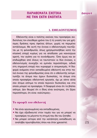 ¶∞ƒ∞£∂ª∞Δ∞ ™Ã∂Δπ∫∞                              ∂ÓﬁÙËÙ· 6
            ª∂ Δ∏¡ ∂∫Δ∏ ∂¡OΔ∏Δ∞


                                1. ∂£∂§O¡Δπ™ªO™

    ∂ıÂÏÔÓÙ‹˜ Â›Ó·È Ô ÔÏ›ÙË˜ ÂÎÂ›ÓÔ˜ Ô˘ ÚÔÛÊ¤ÚÂÈ ·ÓÈ-
‰ÈÔÙÂÏÒ˜ ÙÔÓ ÂÏÂ‡ıÂÚÔ ¯ÚﬁÓÔ ÙÔ˘ ‹ ÙË ÁÓÒÛË ÙÔ˘ ÁÈ· ¯Ú‹-
ÛÈÌÂ˜ ‰Ú¿ÛÂÈ˜ ÚÔ˜ ﬁÊÂÏÔ˜ ¿ÏÏˆÓ, ¯ˆÚ›˜ Ó· ÂÚÈÌ¤ÓÂÈ
·ÓÙ¿ÏÏ·ÁÌ·. ªÂ ·˘Ù‹ ÙËÓ ¤ÓÓÔÈ· Ô ÂıÂÏÔÓÙÈÛÌﬁ˜ Ù·˘Ù›˙Â-
Ù·È ÌÂ ÙË ÊÈÏ·ÓıÚˆ›·, ﬁˆ˜ ¯ÚËÛÈÌÔÔÈ‹ıËÎÂ Î·Ù¿ ÙËÓ
ÎÏ·ÛÈÎ‹ ÂÔ¯‹ Î˘Ú›ˆ˜ ÁÈ· Ó· ·Ô‰ÒÛÂÈ ÌÈ· Î·ÈÓÔ‡ÚÁÈ·
·ÚÂÙ‹, ÙËÓ ·Á¿Ë ÁÈ· ÙÔ Û˘Ó¿ÓıÚˆÔ. ŸÛÔ ﬁÌˆ˜ Î·È ·Ó
ÂÈ‰ÈÒ¯ıËÎÂ ·ﬁ ﬁÏÔ˘˜ Ó· Ù·˘ÙÈÛÙÔ‡Ó ÔÈ ‰‡Ô ¤ÓÓÔÈÂ˜, Ô
ÂıÂÏÔÓÙÈÛÌﬁ˜ Û˘ÓÂ¯›˙ÂÈ Ó· ÂÌÓ¤ÂÈ ÂÚÈÛÛﬁÙÂÚÔ, ÂÈ‰ÈÎ¿
ÛÙË ÛËÌÂÚÈÓ‹ ÂÔ¯‹ Ô˘ Î˘ÚÈ·Ú¯Â› Ô ·ÙÔÌÈÎÈÛÌﬁ˜. ∏ ‰È·-
ÊÔÚ¿ ·Ó¿ÌÂÛ· ÛÙÔÓ ÂÎ·È‰Â˘Ì¤ÓÔ ÂıÂÏÔÓÙ‹ Î·È ÛÙËÓ ·-
ÏÈ¿ ¤ÓÓÔÈ· ÙË˜ ÊÈÏ·ÓıÚˆ›·˜ Â›Ó·È ﬁÙÈ Ô ÂıÂÏÔÓÙ‹˜ ·ÓÙÈÌÂ-
Ùˆ›˙ÂÈ Ù· ¿ÙÔÌ· Ô˘ ¤¯Ô˘Ó ‰˘ÛÎÔÏ›Â˜, Ù· ¿ÙÔÌ· ÛÙ·
ÔÔ›· ÚÔÛÊ¤ÚÂÈ ÂıÂÏÔÓÙÈÎ‹ ÂÚÁ·Û›·, ﬁ¯È ÌÂ Ô›ÎÙÔ ·ÏÏ¿
Û·Ó ¿ÙÔÌ· ÈÛﬁÙÈÌ· Ù· ÔÔ›· ÂÚÓÔ‡Ó ‰˘ÛÎÔÏ›Â˜ Î·È ÛÙ·
ÔÔ›· ÌÔÚÂ› Ó· ÚÔÛÊ¤ÚÂÈ. ∏ ‰È·ÊÔÚ¿ Â›Ó·È ﬁÙÈ Ù· ‚Ï¤ÂÈ
ÈÛﬁÙÈÌ·. ¢ÂÓ ıÂˆÚÂ› ﬁÙÈ Ô ›‰ÈÔ˜ Â›Ó·È ·ÓÒÙÂÚÔ˜, ﬁÙÈ Í¤ÚÂÈ
ÂÚÈÛÛﬁÙÂÚ·, ﬁÙÈ Â›Ó·È «Î·Ï‡ÙÂÚÔ˜».



ΔÔ ÚÔÊ›Ï ÙÔ˘ ÂıÂÏÔÓÙ‹

ñ ¡· Â›Ó·È ÔÚÁ·ÓˆÌ¤ÓÔ˜ Î·È ÂÎ·È‰Â˘Ì¤ÓÔ˜.
ñ ¡· ¤¯ÂÈ ÂÍÂÈ‰ÈÎÂ˘ÙÂ› ÛÙÔÓ ÙÔÌ¤· ÙÔ˘ ÁÈ· Ó· ÌÔÚÂ› Ó·
  ÚÔÛÊ¤ÚÂÈ Ù· Ì¤ÁÈÛÙ· ÙË ÛÙÈÁÌ‹ Ô˘ ı· ÙÔ˘ ˙ËÙËıÂ›.
ñ ¡· ÌÔÚÂ› ‡ÛÙÂÚ· ·ﬁ ÙËÓ Î·Ù¿ÏÏËÏË ÂÎ·›‰Â˘ÛË Ó·
  ·Ó·Ï¿‚ÂÈ ÚˆÙÔ‚Ô˘Ï›Â˜ ﬁÔ˘ Î·È ﬁÙ·Ó ¯ÚÂÈ·ÛÙÂ›.              173
 