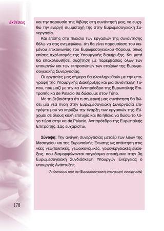 ∂Îı¤ÛÂÈ˜   Î·È ÙËÓ ·ÚÔ˘Û›· ÙË˜ §È‚‡Ë˜ ÛÙË Û˘Ó¿ÓÙËÛ‹ Ì·˜, Ó· Â˘¯Ë-
           ıÒ ÙËÓ ÂÓÂÚÁ‹ Û˘ÌÌÂÙÔ¯‹ ÙË˜ ÛÙËÓ ∂˘ÚˆÌÂÛÔÁÂÈ·Î‹ ™˘-
           ÓÂÚÁ·Û›·.
              ∫·È Â›ÛË˜ ÛÙÔ Ï·›ÛÈÔ ÙˆÓ ÂÚÁ·ÛÈÒÓ ÙË˜ Û˘Ó¿ÓÙËÛË˜
           ı¤Ïˆ Ó· Û·˜ ÂÓËÌÂÚÒÛˆ, ﬁÙÈ ı· Á›ÓÂÈ ·ÚÔ˘Û›·ÛË ÙÔ˘ ÎÂÈ-
           Ì¤ÓÔ˘ ÂÈÎÔÈÓˆÓ›·˜ ÙÔ˘ ∂˘ÚˆÌÂÛÔÁÂÈ·ÎÔ‡ ºﬁÚÔ˘Ì, ﬁˆ˜
           Â›ÛË˜ Û¯ÔÏÈ·ÛÌﬁ˜ ÙË˜ ÀÔ˘ÚÁÈÎ‹˜ ‰È·Î‹Ú˘ÍË˜. ∫·È ÌÂÙ¿
           ı· Â·ÎÔÏÔ˘ı‹ÛÂÈ Û˘˙‹ÙËÛË ÌÂ ·ÚÂÌ‚¿ÛÂÈ˜ ﬁÏˆÓ ÙˆÓ
           ˘Ô˘ÚÁÒÓ Î·È ÙˆÓ ÂÎÚÔÛÒˆÓ ÙˆÓ ÂÙ·›ÚˆÓ ÙË˜ ∂˘ÚˆÌÂ-
           ÛÔÁÂÈ·Î‹˜ ™˘ÓÂÚÁ·Û›·˜.
              OÈ ÂÚÁ·Û›Â˜ Ì·˜ Û‹ÌÂÚ· ı· ÔÏÔÎÏËÚˆıÔ‡Ó ÌÂ ÙËÓ ˘Ô-
           ÁÚ·Ê‹ ÙË˜ ÀÔ˘ÚÁÈÎ‹˜ ¢È·Î‹Ú˘ÍË˜ Î·È ÌÈ· Û˘Ó¤ÓÙÂ˘ÍË Δ‡-
           Ô˘, Ô˘ Ì·˙› ÌÂ ÙËÓ Î· ∞ÓÙÈÚﬁÂ‰ÚÔ ÙË˜ ∂˘Úˆ·˚Î‹˜ ∂È-
           ÙÚÔ‹˜ Î· de Palacio ı· ‰ÒÛÔ˘ÌÂ ÛÙÔÓ Δ‡Ô.
              ªÂ ÙË ‚Â‚·ÈﬁÙËÙ· ﬁÙÈ Ë ÛËÌÂÚÈÓ‹ Ì·˜ Û˘Ó¿ÓÙËÛË ı· ‰Ò-
           ÛÂÈ Ì›· Ó¤· ÓÔ‹ ÛÙËÓ ∂˘ÚˆÌÂÛÔÁÂÈ·Î‹ ™˘ÓÂÚÁ·Û›· ÂÈ-
           ÙÚ¤„ÙÂ ÌÔ˘ Ó· ÎËÚ‡Íˆ ÙËÓ ¤Ó·ÚÍË ÙˆÓ ÂÚÁ·ÛÈÒÓ ÙË˜. ∂‡-
           ¯ÔÌ·È ÛÂ ﬁÏÔ˘˜ Î·Ï‹ ÂÈÙ˘¯›· Î·È ı· ‹ıÂÏ· Ó· ‰ÒÛˆ ÙÔ Ïﬁ-
           ÁÔ ÙÒÚ· ÛÙËÓ Î· de Palacio, ∞ÓÙÈÚﬁÂ‰ÚÔ ÙË˜ ∂˘Úˆ·˚Î‹˜
           ∂ÈÙÚÔ‹˜. ™·˜ Â˘¯·ÚÈÛÙÒ.

              ™‡ÓÔ„Ë: ΔËÓ ·Ó¿ÁÎË Û˘ÓÂÚÁ·Û›·˜ ÌÂÙ·Í‡ ÙˆÓ Ï·ÒÓ ÙË˜
           ªÂÛÔÁÂ›Ô˘ Î·È ÙË˜ ∂˘Úˆ·˚Î‹˜ ŒÓˆÛË˜ ˆ˜ ·¿ÓÙËÛË ÛÙÈ˜
           Ó¤Â˜ ÁÂˆÔÏÈÙÈÎ¤˜, ÁÂˆÔÈÎÔÓÔÌÈÎ¤˜, ÁÂˆÂÓÂÚÁÂÈ·Î¤˜ ÂÍÂÏ›-
           ÍÂÈ˜, Ô˘ ‰È·ÌÔÚÊÒÓÔÓÙ·È ·ÁÎﬁÛÌÈ· ÂÂÛ‹Ì·ÓÂ ÛÙËÓ 3Ë
           ∂˘ÚˆÌÂÛÔÁÂÈ·Î‹ ™˘Ó‰È¿ÛÎÂ„Ë ÀÔ˘ÚÁÒÓ ∂Ó¤ÚÁÂÈ·˜ Ô
           ˘Ô˘ÚÁﬁ˜ ∞Ó¿Ù˘ÍË˜.
                 (∞ﬁÛ·ÛÌ· ·ﬁ ÙËÓ ∂˘ÚˆÌÂÛÔÁÂÈ·Î‹ ÂÓÂÚÁÂÈ·Î‹ Û˘ÓÂÚÁ·Û›·)




  178
 