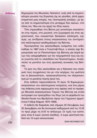 ∂Îı¤ÛÂÈ˜   ‰ËÌÈÔ˘ÚÁ›· ÙÔ˘ ªÔ˘ÛÂ›Ô˘ §¤ÔÔÏÓÙ, ÂÓﬁ˜ ·ﬁ Ù· ÛËÌ·ÓÙÈ-
           ÎﬁÙÂÚ· ÌÔ˘ÛÂ›· ÙË˜ ∂˘ÚÒË˜ ﬁ¯È ÛÂ Ì¤ÁÂıÔ˜, ·ÏÏ¿ ¯·Ú·-
           ÎÙËÚÈÛÙÈÎﬁ ÌÈ·˜ ÂÔ¯‹˜, ÙË˜ «∞˘ÛÙÚÈ·Î‹˜ ¿ÓÔÈÍË˜», ÌÂ ¤Ú-
           Á· ·ﬁ Ù· ÛËÌ·ÓÙÈÎﬁÙÂÚ· ÛÙÔ ÌÂÙ·›¯ÌÈÔ ‰‡Ô ·ÈÒÓˆÓ, ÛÙÔ
           Ù¤ÏÔ˜ ÙÔ˘ 19Ô˘ Î·È ÙËÓ ·Ú¯‹ ÙÔ˘ 20Ô˘ ·ÈÒÓ·.
              ΔﬁÙÂ ÛËÌÂÈÒıËÎÂ ÛÙË μÈ¤ÓÓË ÌÈ· ÁÂÓÈÎﬁÙÂÚË Â·Ó¿ÛÙ·-
           ÛË ÛÙÈ˜ Ù¤¯ÓÂ˜, ÛÙË ÌÔ˘ÛÈÎ‹, ÛÙË ˙ˆÁÚ·ÊÈÎ‹ Î·È ÛÙËÓ ·Ú-
           ¯ÈÙÂÎÙÔÓÈÎ‹, Ô˘ ÔÓÔÌ¿ÛÙËÎÂ Secession (·ﬁÛ¯ÈÛË, Û¯›-
           ÛÌ·), ˆ˜ ·ÓÙ›‰Ú·ÛË ÛÙÔ˘˜ ÂÎÚÔÛÒÔ˘˜ ÙÔ˘ Û˘ÓÙËÚËÙÈ-
           ÎÔ‡ Î·ÏÏÈÙÂ¯ÓÈÎÔ‡ ·Î·‰ËÌ·˚ÛÌÔ‡ ÙË˜ μÈ¤ÓÓË˜.
              ¶ÚˆÙÂÚÁ¿ÙË˜ ÙÔ˘ ÊÈÏÂÏÂ‡ıÂÚÔ˘ ÎÈÓ‹Ì·ÙÔ˜ Ô˘ ÂÎ‰Ë-
           ÏÒıËÎÂ ÙÔ 1897 Â›Ó·È Ô °ÎÔ‡ÛÙ·‚ ∫ÏÈÌÙ, Ô ÔÔ›Ô˜ Â›¯Â ‰Ë-
           ÌÈÔ˘ÚÁ‹ÛÂÈ ÁÈ· ÙÔ ¶·ÓÂÈÛÙ‹ÌÈÔ ÙË˜ μÈ¤ÓÓË˜ Ì›· ÛÂÈÚ¿ ¤Ú-
           ÁˆÓ Ô˘ ·ÂÚÚ›ÊıËÛ·Ó ÁÈ· ÙËÓ ÙÔÏÌËÚﬁÙËÙ¿ ÙÔ˘˜ Î·È ¤ÁÈ-
           ÓÂ ÁÓˆÛÙﬁ˜ ·ﬁ ÙÔ «ÛÎ¿Ó‰·ÏÔ ÙÔ˘ ¶·ÓÂÈÛÙËÌ›Ô˘». ∞Ó·˙Ë-
           ÙÔ‡ÛÂ Ù· ÌÔÓÙ¤Ï· ÙÔ˘ ÛÙÈ˜ ÂÚÁ·ÙÈÎ¤˜ Û˘ÓÔÈÎ›Â˜ ÙË˜ μÈ¤Ó-
           ÓË˜.
              Δ· ›¯ÓË ÙÔ˘ ™›ÏÂ ·ÎÔÏÔ‡ıËÛÂ Î·È Ô ∫ﬁÎÔÛÎ· Ô˘ ÛÔÎ¿-
           ÚÈÛÂ ÙÔ˘˜ Û˘Á¯ÚﬁÓÔ˘˜ ÙÔ˘ ÌÂ «ÙËÓ ·Û¯‹ÌÈ·, ÙËÓ ˆÌﬁÙËÙ·
           Î·È ÙË ‚·Ó·˘ÛﬁÙËÙ·», ÚÔ·Ó·ÁÁ¤ÏÏÔÓÙ·˜ ÙÔÓ ÂÍÚÂÛÈÔÓÈ-
           ÛÌﬁ ÌÂ Ù· ÌÂÁ¿ÏË˜ Ù¤¯ÓË˜ ¤ÚÁ· ÙÔ˘.
              ™ÙËÓ ¤ÎıÂÛË ·ÚÔ˘ÛÈ¿˙ÔÓÙ·È 70 ¤ÚÁ· 19 ‰ËÌÈÔ˘ÚÁÒÓ-
           ÂÎÚÔÛÒˆÓ ÙÔ˘ Î·ÏÏÈÙÂ¯ÓÈÎÔ‡ ÎÈÓ‹Ì·ÙÔ˜, ÂÓÒ ¤Ó· Ì¤ÚÔ˜
           ÙË˜ ¤ÎıÂÛË˜ Â›Ó·È ·ÊÈÂÚˆÌ¤ÓÔ ÛÙÈ˜ ·Ê›ÛÂ˜ ·ﬁ ÙÔ ÂÚ›ÊË-
           ÌÔ ªÔ˘ÛÂ›Ô ¢È·ÎÔÛÌËÙÈÎÒÓ ΔÂ¯ÓÒÓ ÙË˜ μÈ¤ÓÓË˜ Î·È ÂÓÓ¤·
           ·ÓÙ›ÁÚ·Ê· ÙˆÓ ÚÔÛ¯Â‰›ˆÓ ÙÔ˘ ∫ÏÈÌÙ ÁÈ· Ù· „ËÊÈ‰ˆÙ¿ ÙÔ˘
           Stoclet House ÙˆÓ μÚ˘ÍÂÏÏÒÓ (¤ÚÁÔ ÙÔ˘ °ÂÚÌ·ÓÔ‡ ·Ú¯ÈÙ¤-
           ÎÙÔÓ· °Èﬁ˙ÂÊ ÃﬁÊÌ·Ó 1870-1956).
              ∏ ¤ÎıÂÛË ı· ‰È·ÚÎ¤ÛÂÈ ·ﬁ Û‹ÌÂÚ· 23 OÎÙˆ‚Ú›Ô˘ ¤ˆ˜
           30 ¢ÂÎÂÌ‚Ú›Ô˘ Î·È ı· ÏÂÈÙÔ˘ÚÁÂ› Î·ıËÌÂÚÈÓ¿ ·ﬁ ÙÈ˜ 10.00
           ÙÔ Úˆ› Ì¤¯ÚÈ ÙÈ˜ 6.00 ÙÔ ·ﬁÁÂ˘Ì·. OÈ ÙÈÌ¤˜ ÙˆÓ ÂÈÛÈÙË-
           Ú›ˆÓ Â›Ó·È 6 Â˘ÚÒ (ÁÂÓÈÎ‹ Â›ÛÔ‰Ô˜), 3 Â˘ÚÒ ÊÔÈÙËÙÈÎﬁ-·È-
           ‰ÈÎﬁ Î·È 10 Â˘ÚÒ ÔÈÎÔÁÂÓÂÈ·Îﬁ.
  190                                             •∂¡∏ ªOÀÃπªO°§OÀ
 
