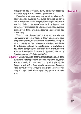 ÓÂ˘Ì·ÙÈÎ¤˜ ÙÔ˘ ‰˘Ó¿ÌÂÈ˜. ŒÙÛÈ, ·ÛÎÂ› ÙËÓ ÚÔÛÔ¯‹,       ∂ÓﬁÙËÙ· 8
     ÙËÓ ·Ú·ÙËÚËÙÈÎﬁÙËÙ· ÙÔ˘ Î·È ÙË Ê·ÓÙ·Û›· ÙÔ˘.
        ∂ÈÏ¤ÔÓ, Ë ÂÚÁ·Û›· Â˘·ÈÛıËÙÔÔÈÂ› Î·È ÂÍÂ˘ÁÂÓ›˙ÂÈ
     ÂÛˆÙÂÚÈÎ¿ ÙÔÓ ¿ÓıÚˆÔ. º¤ÚÔÓÙ·˜ ÛÂ ¤Ú·˜ ÌÈ· ÂÚÁ·-
     Û›·, Ô ¿ÓıÚˆÔ˜ ÓÈÒıÂÈ „˘¯ÈÎ‹ ÈÎ·ÓÔÔ›ËÛË. ¶ÚﬁÎÂÈÙ·È
     ÁÈ· ¤Ó· ·›ÛıËÌ· Ô˘ ÂÓÈÛ¯‡ÂÙ·È Î·Ù¿ ÙË ‰È¿ÚÎÂÈ· ÙË˜
     ÂÚÁ·Û›·˜, ÁÈ·Ù› ÈÛÙÂ‡ÂÈ ﬁÙÈ Ì¤Ûˆ ·˘Ù‹˜ ÂÎÏËÚÒÓÂÙ·È Ô
     ÛÎÔﬁ˜ ÙÔ˘, ‰ËÏ·‰‹ Ó· ÂÎÊÚ¿ÛÂÈ ÙÈ˜ ‰ËÌÈÔ˘ÚÁÈÎ¤˜ ÙÔ˘
     ÈÎ·ÓﬁÙËÙÂ˜.
        Δ¤ÏÔ˜, Ë ÂÚÁ·Û›· Û˘ÓÂÈÛÊ¤ÚÂÈ Î·È ÛÙËÓ ·Ó¿Ù˘ÍË ÙË˜
     ÎÔÈÓˆÓÈÎﬁÙËÙ·˜ ÙÔ˘ ·ÓıÚÒÔ˘. ∏ ÂÚÁ·Û›· Ê¤ÚÓÂÈ ÙÔ˘˜
     ·ÓıÚÒÔ˘˜ ÎÔÓÙ¿, ÛÂ ÂÈÎÔÈÓˆÓ›· Î·È ÂÈÏ¤ÔÓ ÙÔ˘˜ Î¿-
     ÓÂÈ Ó· Û˘ÓÂÈ‰ËÙÔÔÈ‹ÛÔ˘Ó Ô ¤Ó·˜ ÙËÓ ·Ó¿ÁÎË ÙÔ˘ ¿ÏÏÔ˘.
     O ¿ÓıÚˆÔ˜ Ì·ı·›ÓÂÈ Ó· ·Ô‰¤¯ÂÙ·È ÙÔ Û˘Ó¿ÓıÚˆﬁ
     ÙÔ˘ Î·È Ó· Û˘ÓÂÚÁ¿˙ÂÙ·È ÌÂ ·˘ÙﬁÓ. ŒÙÛÈ ·Ó·Ù‡ÛÛÔÓÙ·È
     ÎÔÈÓˆÓÈÎ¿ ·ÈÛı‹Ì·Ù· ﬁˆ˜ ·˘Ù¿ ÙË˜ ÊÈÏ›·˜, ÙË˜ ·ÏÏË-
     ÏÂÁÁ‡Ë˜ Î·È ÙË˜ ·ÏÏËÏÔ¸ÔÛÙ‹ÚÈÍË˜.
∂›ÏÔÁÔ˜ ªÂ ‚¿ÛË ﬁÏ· Ù· ÚÔ·Ó·ÊÂÚı¤ÓÙ·È ÌÔÚÔ‡ÌÂ ÔÏ‡
     Â‡ÎÔÏ· Ó· Î·Ù·Ï¿‚Ô˘ÌÂ ÙË ÛÔ˘‰·ÈﬁÙËÙ· ÙË˜ ÂÚÁ·Û›·˜
     Î·È ÙÔ ÁÂÁÔÓﬁ˜ ﬁÙÈ ·˘Ù‹ ·ÔÙÂÏÂ› ÙË ‚¿ÛË ÁÈ· ÙËÓ ·Ó-
     ıÚÒÈÓË ·Ó¿Ù˘ÍË. ∂›Ó·È ÏÔÈﬁÓ ·Ó·Ê·›ÚÂÙÔ ‰ÈÎ·›ˆÌ·
     Î¿ıÂ ·ÓıÚÒÔ˘ Ó· ÂÚÁ¿˙ÂÙ·È Î·È ÛÎÔﬁ˜ Î¿ıÂ ÎÔÈÓˆ-
     Ó›·˜ Ó· ‰ËÌÈÔ˘ÚÁÂ› ı¤ÛÂÈ˜ ÂÚÁ·Û›·˜ ÁÈ· ﬁÏ· Ù· Ì¤ÏË
     ÙË˜.




                                                                195
 