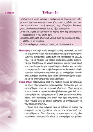 ∂Îı¤ÛÂÈ˜                         ŒÎıÂÛË 2Ë
            «°Ú¿„ÙÂ ¤Ó· ÌÈÎÚﬁ ÎÂ›ÌÂÓÔ – ·¿ÓÙËÛË ÛÂ ¤ÚÂ˘Ó· Â·ÁÁÂÏ-
            Ì·ÙÈÎÔ‡ ÚÔÛ·Ó·ÙÔÏÈÛÌÔ‡ Ô˘ Á›ÓÂÙÂ ÛÙÔ Û¯ÔÏÂ›Ô Û·˜ ÁÈ·
            ÙÔ Â¿ÁÁÂÏÌ· Ô˘ ·˘Ù‹ ÙË ÛÙÈÁÌ‹ Û·˜ ÂÓ‰È·Ê¤ÚÂÈ. ™ÙÔ ÎÂ›-
            ÌÂÓÔ ·˘Ùﬁ Ó· ··ÓÙ‹ÛÂÙÂ Î·È ÙÈ˜ ÂÍ‹˜ ÂÚˆÙ‹ÛÂÈ˜:
            ∞) ÙÔ ÂÈÏ¤Í·ÙÂ ÌÂ ÎÚÈÙ‹ÚÈÔ ÙÔ Î‡ÚÔ˜ ÙÔ˘, ÙÈ˜ ÔÈÎÔÓÔÌÈÎ¤˜
               ÚÔÔÙÈÎ¤˜, ‹ ÙËÓ ÎÏ›ÛË Û·˜;
            μ) ÂËÚÂ·ÛÙ‹Î·ÙÂ ·ﬁ ÙÔ˘˜ ÁÔÓÂ›˜ Û·˜, ÙÔ ÎÔÈÓˆÓÈÎﬁ ÂÚÈ-
               ‚¿ÏÏÔÓ ‹ ÙÔ Û¯ÔÏÂ›Ô;
            °) Â›Ó·È Â¿ÁÁÂÏÌ· Ô˘ ¤¯ÂÈ Û¯¤ÛË ÌÂ ÙÔ Ê‡ÏÔ Û·˜;»

           ¶ÚﬁÏÔÁÔ˜ ∏ ÂÈÏÔÁ‹ ÂÓﬁ˜ Â·ÁÁ¤ÏÌ·ÙÔ˜ ·ÔÙÂÏÂ› ÌÈ· ·ﬁ
                ÙÈ˜ ÛËÌ·ÓÙÈÎﬁÙÂÚÂ˜ Î·È ÈÔ Î·ıÔÚÈÛÙÈÎ¤˜ ·ÔÊ¿ÛÂÈ˜ ÛÙË
                ˙ˆ‹ ÙÔ˘ ·ÓıÚÒÔ˘, ÁÈ·Ù› ·˘Ù‹ ı· Î·ıÔÚ›ÛÂÈ ÙÔ Ì¤ÏÏÔÓ
                ÙÔ˘. °È· Ó· ÏËÊıÂ› ÌÈ· Ù¤ÙÔÈ· ·ﬁÊ·ÛË ÏÔÈﬁÓ ··ÈÙÂ›-
                Ù·È Ó· ‚ÔËı‹ÛÔ˘Ó Ù· ÓÂ·Ú¿ ·È‰È¿ ÔÈ ÁÔÓÂ›˜ ÙÔ˘˜ ·ÏÏ¿
                Î·È ÁÂÓÈÎﬁÙÂÚ· ¿ÙÔÌ· ÌÂÁ·Ï‡ÙÂÚË˜ ËÏÈÎ›·˜ Î·È ÌÂÁ·Ï‡-
                ÙÂÚË˜ ÂÌÂÈÚ›·˜. ∞Ó Î·È ‚Ú›ÛÎÔÌ·È ÛÂ ÔÏ‡ ÓÂ·Ú‹ ËÏÈÎ›·
                Î·È Â›Ó·È ÓˆÚ›˜ Ó· ·ÔÊ·Û›Ûˆ ÁÈ· ÙÔ Â¿ÁÁÂÏÌ· Ô˘ ı·
                ·ÎÔÏÔ˘ı‹Ûˆ, ˆÛÙﬁÛÔ ¤¯ˆ Î¿ÓÂÈ Î¿ÔÈÂ˜ ÛÎ¤„ÂÈ˜ Û¯ÂÙÈ-
                Î¿ ÌÂ ÙÔ Â¿ÁÁÂÏÌ· Ô˘ ı· ÂÍ·ÛÎ‹Ûˆ.
           ∫‡ÚÈÔ £¤Ì· ¶ÚÔÛˆÈÎ¿, ·ﬁ ÙËÓ ·È‰ÈÎ‹ ËÏÈÎ›· ·Û¯ÔÏÔ‡Ì·È
                ÌÂ ÙÔ˘˜ ËÏÂÎÙÚÔÓÈÎÔ‡˜ ˘ÔÏÔÁÈÛÙ¤˜. ¶ÚﬁÎÂÈÙ·È ÁÈ· ÌÈ·
                ÂÓ·Û¯ﬁÏËÛË Ô˘ ÌÂ Û˘ÁÎÈÓÂ› È‰È·›ÙÂÚ·. Œ¯ˆ ÛÎÂÊÙÂ›
                ÏÔÈﬁÓ ﬁÙÈ ﬁÙ·Ó ÌÂÁ·ÏÒÛˆ ı· ‹ıÂÏ· Ó· ·Û¯ÔÏËıÒ ÌÂ ÙÔ
                Â¿ÁÁÂÏÌ· ÙÔ˘ ÚÔÁÚ·ÌÌ·ÙÈÛÙ‹ ËÏÂÎÙÚÔÓÈÎÒÓ ˘ÔÏÔÁÈ-
                ÛÙÒÓ. ΔËÓ ÚﬁıÂÛ‹ ÌÔ˘ ·˘Ù‹ ÙËÓ ¤¯ˆ Û˘˙ËÙ‹ÛÂÈ ÌÂ
                ÙÔ˘˜ ÁÔÓÂ›˜ ÌÔ˘ ÔÈ ÔÔ›ÔÈ Ì¿ÏÈÛÙ· ÌÂ ÂÓı¿ÚÚ˘Ó·Ó Ó·
                ÙËÓ Ú·ÁÌ·ÙÔÔÈ‹Ûˆ.
                   ŒÓ·˜ ·ﬁ ÙÔ˘˜ ÏﬁÁÔ˘˜ Ô˘ ÌÂ ÒıËÛÂ Ó· ¿Úˆ ÙËÓ
                ·ﬁÊ·ÛË ·˘Ù‹ Û¯ÂÙ›˙ÂÙ·È Î·È ÌÂ ÙËÓ ÚÔÔÙÈÎ‹ ÙÔ˘
                Â·ÁÁ¤ÏÌ·ÙÔ˜. ¶ÈÛÙÂ‡ˆ ˆ˜ ÔÈ ÚÔÁÚ·ÌÌ·ÙÈÛÙ¤˜ ËÏÂ-
  196           ÎÙÚÔÓÈÎÒÓ ˘ÔÏÔÁÈÛÙÒÓ Â›Ó·È ÙÔ Â¿ÁÁÂÏÌ· ÙÔ˘ Ì¤ÏÏÔ-
 